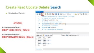 Create Read Update Delete Search
 Deletando o Francis:
ATENÇÃO!
Pra deletar uma Tabela:
DROP TABLE Nome_Tabela;
Pra deletar um Banco:
DROP DATABASE Nome_Banco;
 