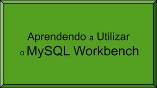 Aprendendo a Utilizar
o MySQL Workbench
 