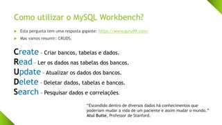 Como utilizar o MySQL Workbench?
 Esta pergunta tem uma resposta gigante: https://www.guru99.com/
 Mas vamos resumir: CRUDS.
Create – Criar bancos, tabelas e dados.
Read – Ler os dados nas tabelas dos bancos.
Update – Atualizar os dados dos bancos.
Delete – Deletar dados, tabelas e bancos.
Search – Pesquisar dados e correlações.
“Escondido dentro de diversos dados há conhecimentos que
poderiam mudar a vida de um paciente e assim mudar o mundo.”
Atul Butte, Professor de Stanford.
 