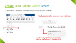 Create Read Update Delete Search
 Reiniciando o MySQL WB, nosso banco LOJA vai aparecer nos SCHEMAS:
Você pode também criar uma nova instância:
Ao abrir o MySQL WB clique no símbolo
de MAIS pra adicionar a nova instância;
 