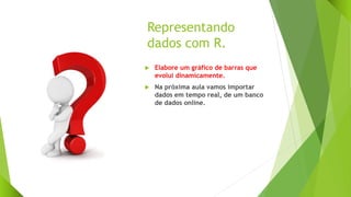 Representando
dados com R.
 Elabore um gráfico de barras que
evolui dinamicamente.
 Na próxima aula vamos importar
dados em tempo real, de um banco
de dados online.
 