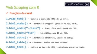 Web Scraping com R
✓ Funções de rvest
1.read_html() – coleta o conteúdo HTML de um site.
2.html_nodes() – identifica wrappers (invólucro </>) HTML.
3.html_nodes(“.class”) – identifica uma classe de CSS.
4.html_nodes(“#id”) – identifica uma ID de CSS.
5.html_attrs() – identifica atributos, usado no debug.
6.html_table() – converte tabelas em data frames.
7.html_text() – retira as tags do HTML, extraindo apenas o texto.
 