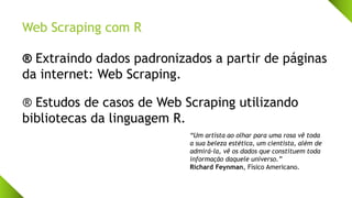 Web Scraping com R
® Extraindo dados padronizados a partir de páginas
da internet: Web Scraping.
® Estudos de casos de Web Scraping utilizando
bibliotecas da linguagem R.
“Um artista ao olhar para uma rosa vê toda
a sua beleza estética, um cientista, além de
admirá-la, vê os dados que constituem toda
informação daquele universo.”
Richard Feynman, Físico Americano.
 