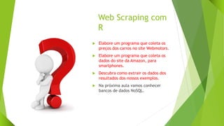 Web Scraping com
R
 Elabore um programa que coleta os
preços dos carros no site Webmotors.
 Elabore um programa que coleta os
dados do site da Amazon, para
smartphones.
 Descubra como extrair os dados dos
resultados dos nossos exemplos.
 Na próxima aula vamos conhecer
bancos de dados NoSQL.
 