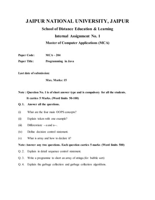 JAIPUR NATIONAL UNIVERSITY, JAIPUR
School of Distance Education & Learning
Internal Assignment No. 1
Master of Computer Applications (MCA)
Paper Code: MCA – 204
Paper Title: Programming in Java
Last date of submission:
Max. Marks: 15
Note : Question No. 1 is of short answer type and is compulsory for all the students.
It carries 5 Marks. (Word limits 50-100)
Q. 1. Answer all the questions.
(i) What are the four main OOPS concepts?
(ii) Explain token with one example?
(iii) Differentiate --a and a--.
(iv) Define decision control statement.
(v) What is array and how to declare it?
Note: Answer any two questions. Each question carries 5 marks (Word limits 500)
Q. 2. Explain in detail sequence control statement.
Q. 3. Write a programme to short an array of strings.(for bubble sort)
Q. 4. Explain the garbage collection and garbage collection algorithms.
 