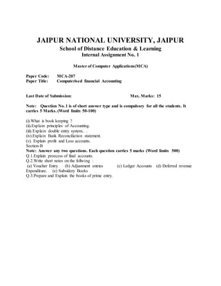 JAIPUR NATIONAL UNIVERSITY, JAIPUR
School of Distance Education & Learning
Internal Assignment No. 1
Master of Computer Applications(MCA)
Paper Code: MCA-207
Paper Title: Computerised financial Accounting
Last Date of Submission: Max. Marks: 15
Note: Question No. 1 is of short answer type and is compulsory for all the students. It
carries 5 Marks. (Word limits 50-100)
(i).What is book keeping ?
(ii).Explain principles of Accounting.
(iii).Explain double entry system.. .
(iv).Explain Bank Reconciliation statement.
(v). Explain profit and Loss accounts.
Section-B
Note: Answer any two questions. Each question carries 5 marks (Word limits 500)
Q.1.Explain proecess of final accounts.
Q.2.Write short notes on the follwing :
(a) Voucher Entry (b) Adjustment entries (c) Ledger Accounts (d) Deferred revenue
Expenditure. (e) Subsidery Books
Q.3.Prepare and Explain the books of prime entry.
 