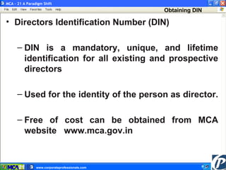 Key Benefits  Directors Identification Number (DIN) DIN is a mandatory, unique, and lifetime identification for all existing and prospective directors   Used for the identity of the person as director.  Free of cost can be obtained from MCA website  www.mca.gov.in Obtaining DIN MCA – 21 A Paradigm Shift www.corporateprofessionals.com  