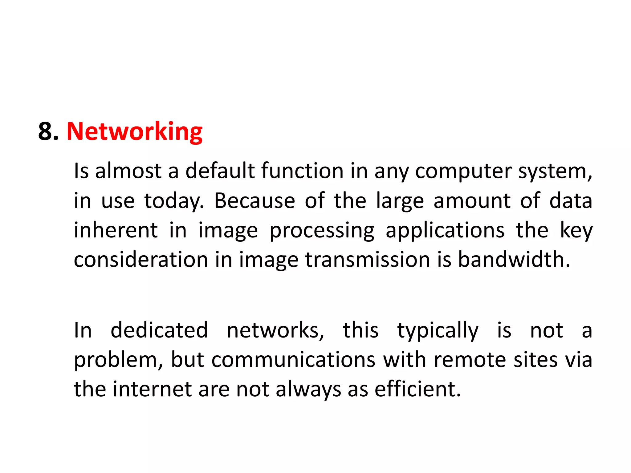 8. Networking
Is almost a default function in any computer system,
in use today. Because of the large amount of data
inherent in image processing applications the key
consideration in image transmission is bandwidth.
In dedicated networks, this typically is not a
problem, but communications with remote sites via
the internet are not always as efficient.
 