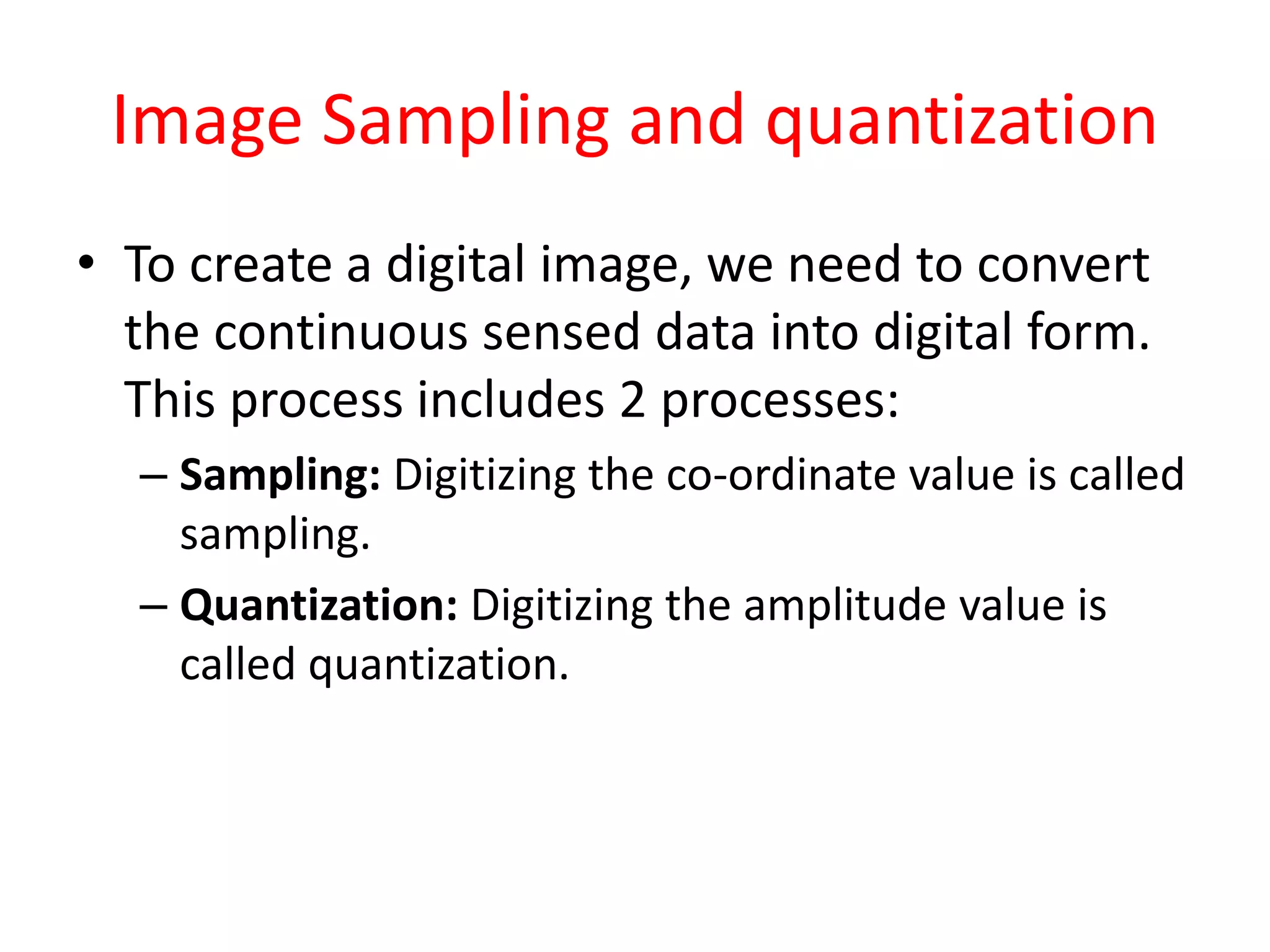 Image Sampling and quantization
• To create a digital image, we need to convert
the continuous sensed data into digital form.
This process includes 2 processes:
– Sampling: Digitizing the co-ordinate value is called
sampling.
– Quantization: Digitizing the amplitude value is
called quantization.
 