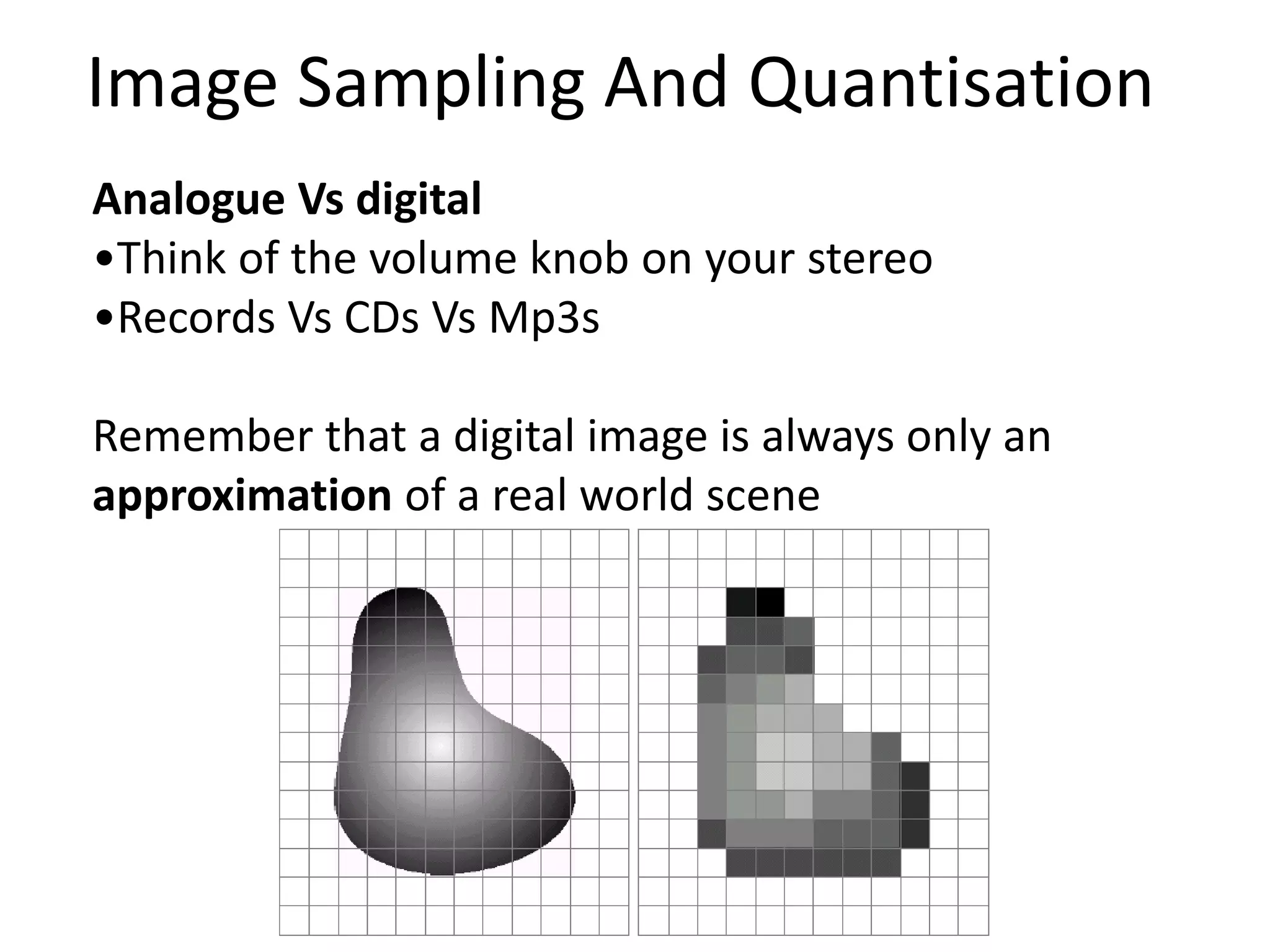 Analogue Vs digital
•Think of the volume knob on your stereo
•Records Vs CDs Vs Mp3s
Remember that a digital image is always only an
approximation of a real world scene
Image Sampling And Quantisation
 