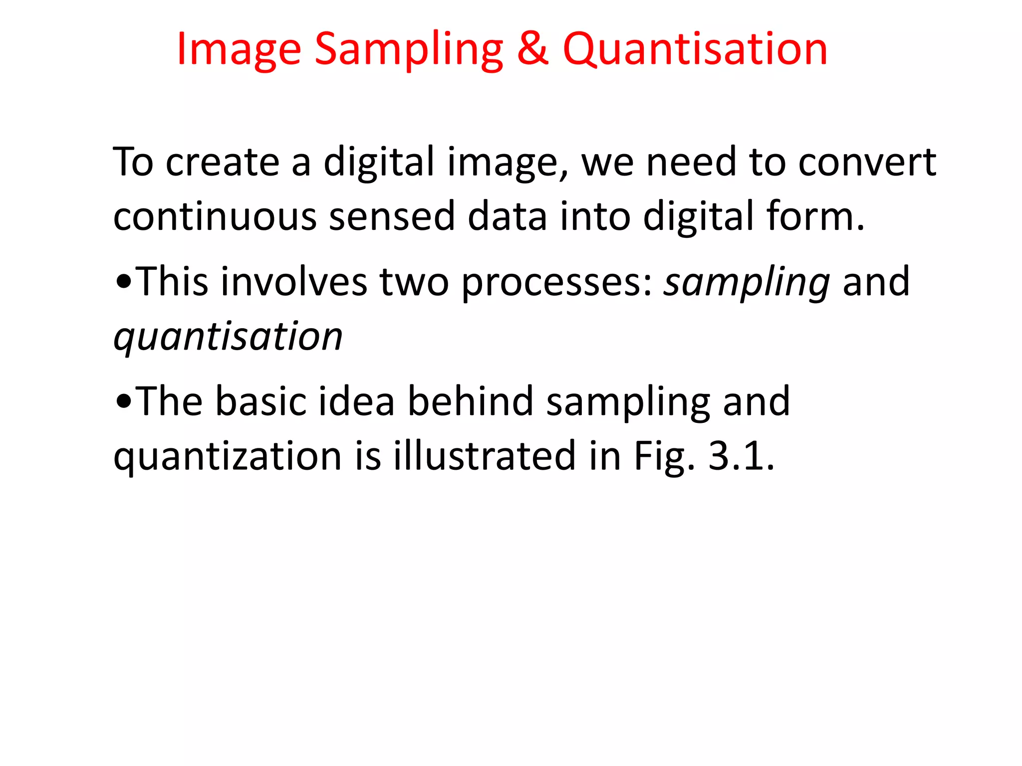 Image Sampling & Quantisation
To create a digital image, we need to convert
continuous sensed data into digital form.
•This involves two processes: sampling and
quantisation
•The basic idea behind sampling and
quantization is illustrated in Fig. 3.1.
 