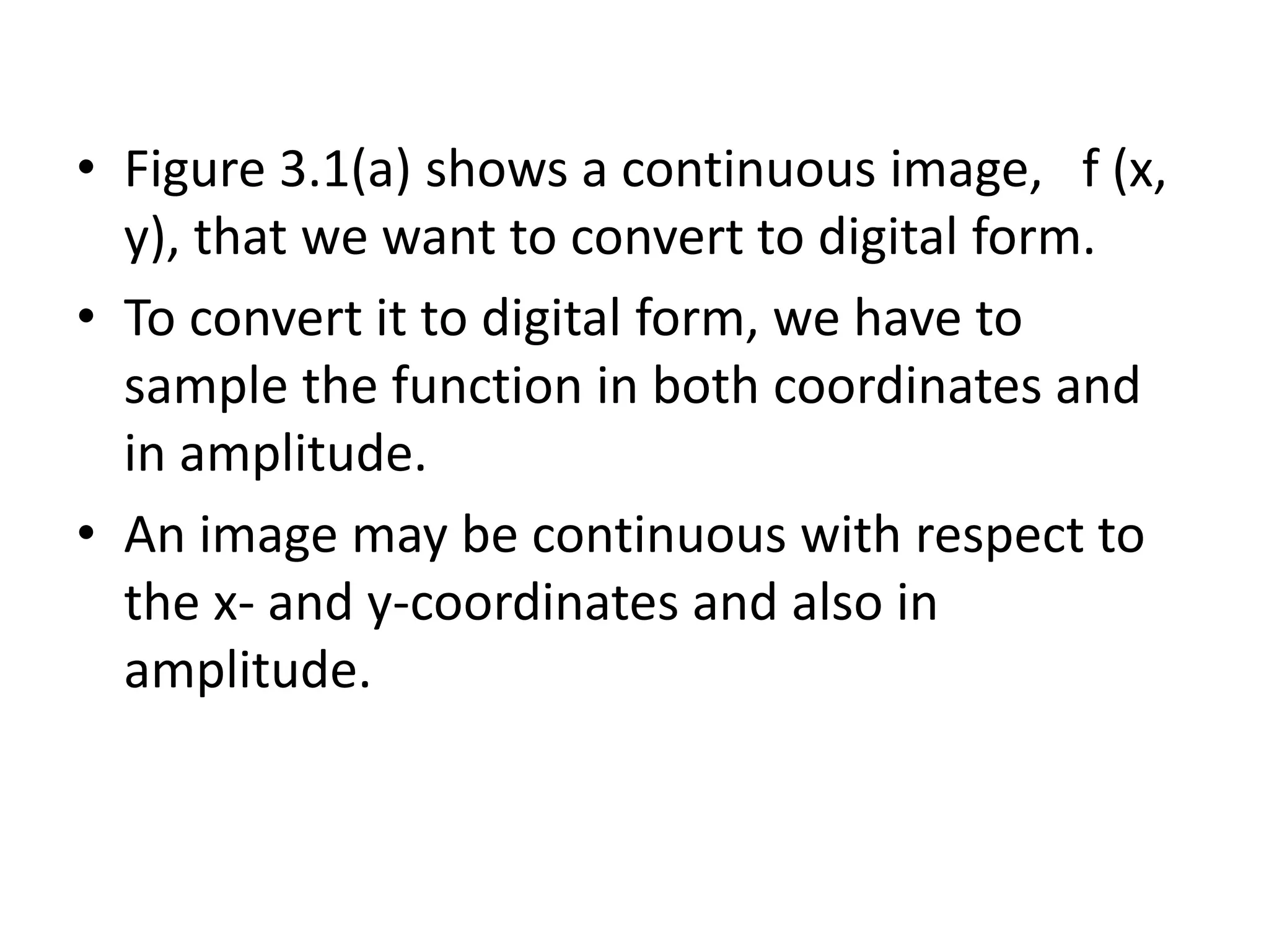 • Figure 3.1(a) shows a continuous image, f (x,
y), that we want to convert to digital form.
• To convert it to digital form, we have to
sample the function in both coordinates and
in amplitude.
• An image may be continuous with respect to
the x- and y-coordinates and also in
amplitude.
 