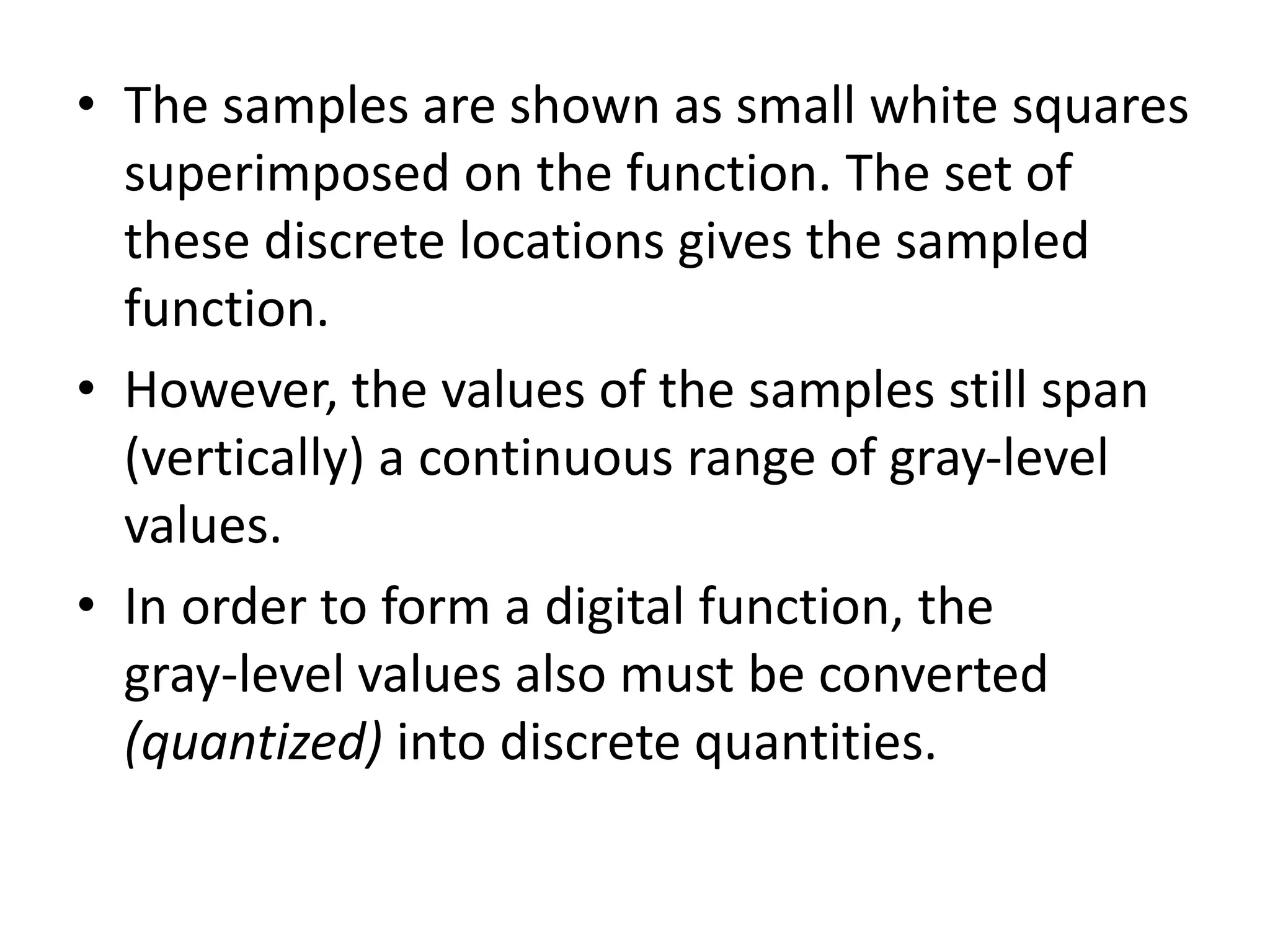 • The samples are shown as small white squares
superimposed on the function. The set of
these discrete locations gives the sampled
function.
• However, the values of the samples still span
(vertically) a continuous range of gray-level
values.
• In order to form a digital function, the
gray-level values also must be converted
(quantized) into discrete quantities.
 