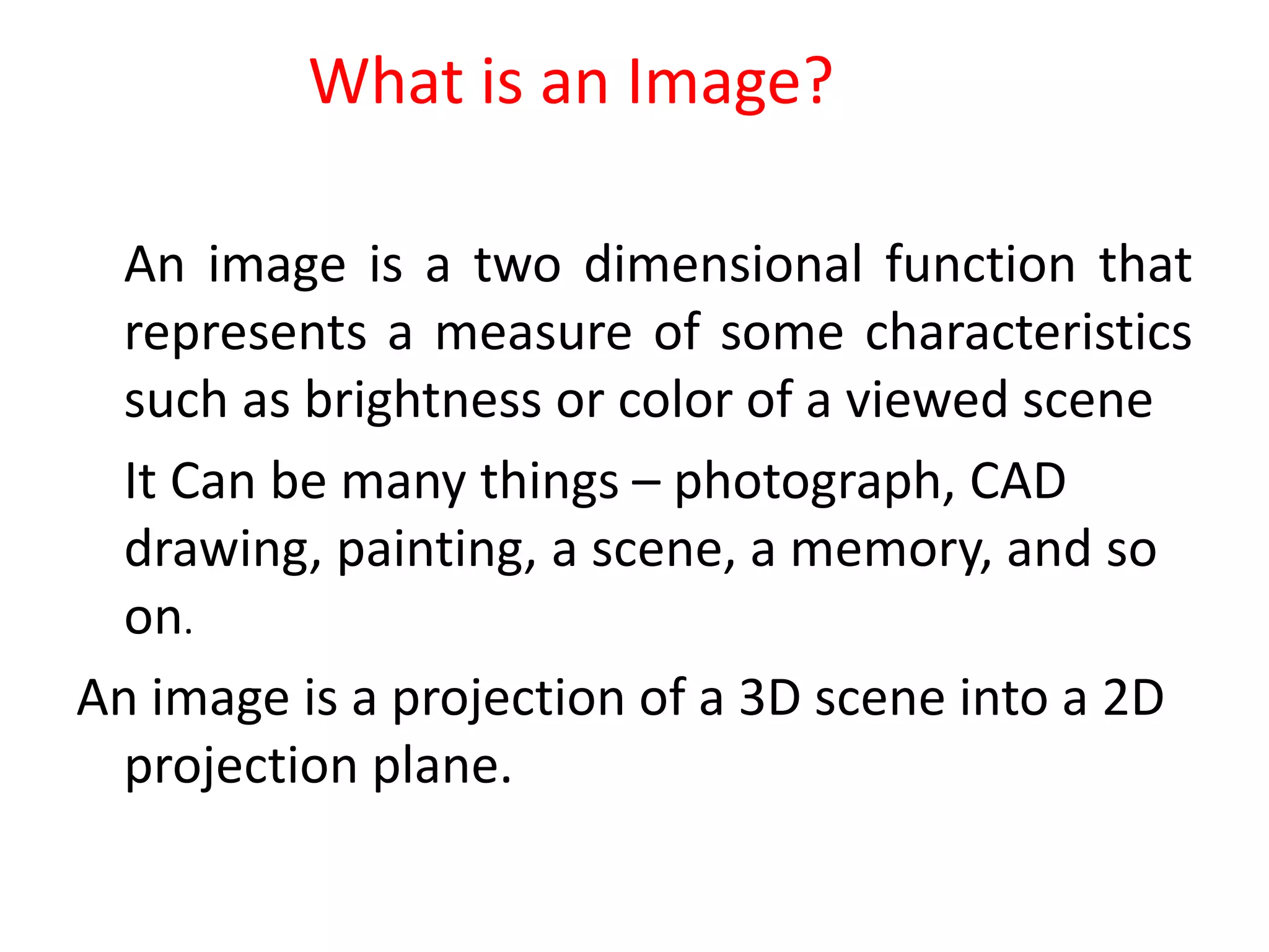 What is an Image?
An image is a two dimensional function that
represents a measure of some characteristics
such as brightness or color of a viewed scene
It Can be many things – photograph, CAD
drawing, painting, a scene, a memory, and so
on.
An image is a projection of a 3D scene into a 2D
projection plane.
 