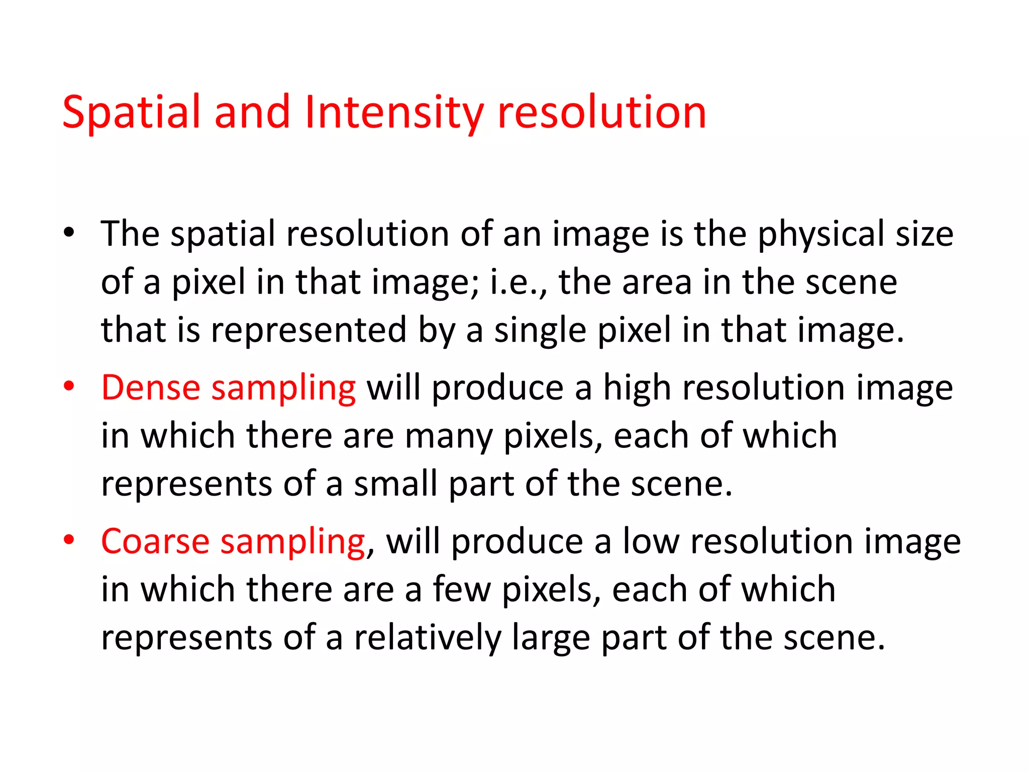 Spatial and Intensity resolution
• The spatial resolution of an image is the physical size
of a pixel in that image; i.e., the area in the scene
that is represented by a single pixel in that image.
• Dense sampling will produce a high resolution image
in which there are many pixels, each of which
represents of a small part of the scene.
• Coarse sampling, will produce a low resolution image
in which there are a few pixels, each of which
represents of a relatively large part of the scene.
 