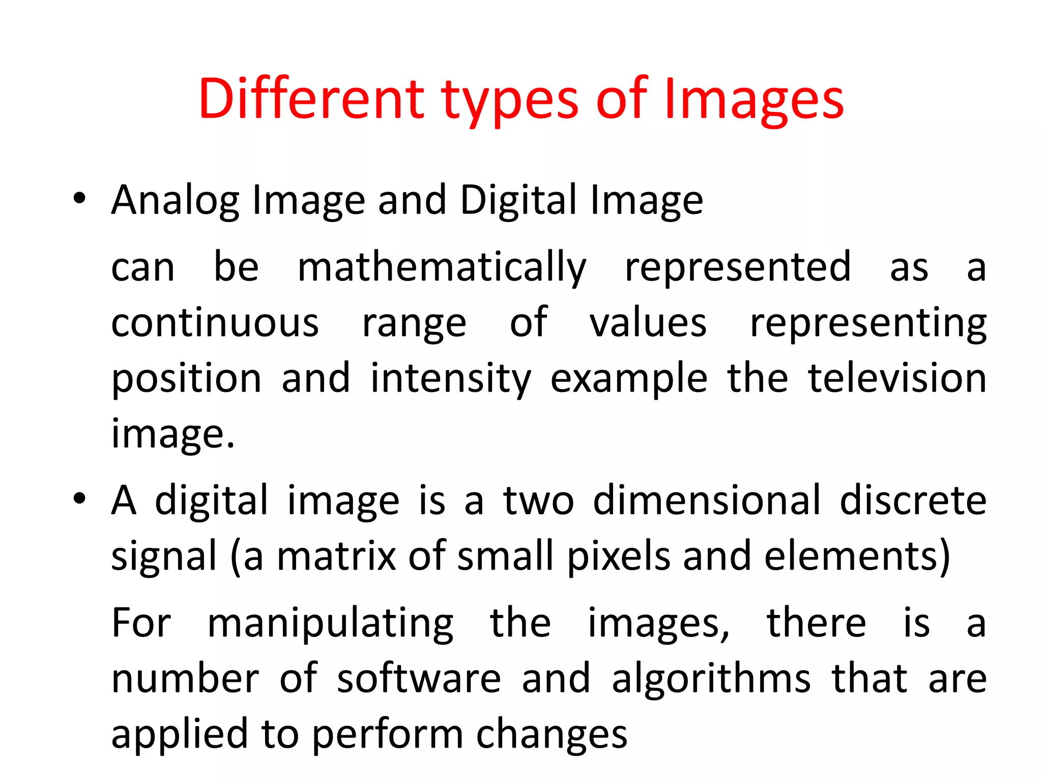 Different types of Images
• Analog Image and Digital Image
can be mathematically represented as a
continuous range of values representing
position and intensity example the television
image.
• A digital image is a two dimensional discrete
signal (a matrix of small pixels and elements)
For manipulating the images, there is a
number of software and algorithms that are
applied to perform changes
 