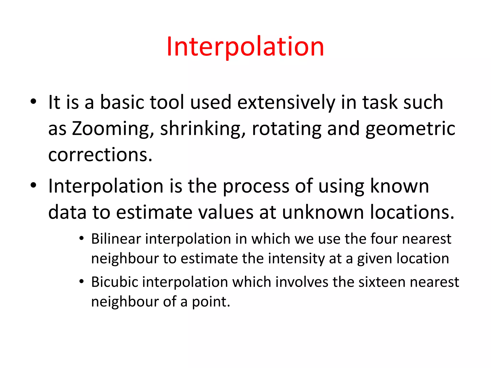 Interpolation
• It is a basic tool used extensively in task such
as Zooming, shrinking, rotating and geometric
corrections.
• Interpolation is the process of using known
data to estimate values at unknown locations.
• Bilinear interpolation in which we use the four nearest
neighbour to estimate the intensity at a given location
• Bicubic interpolation which involves the sixteen nearest
neighbour of a point.
 