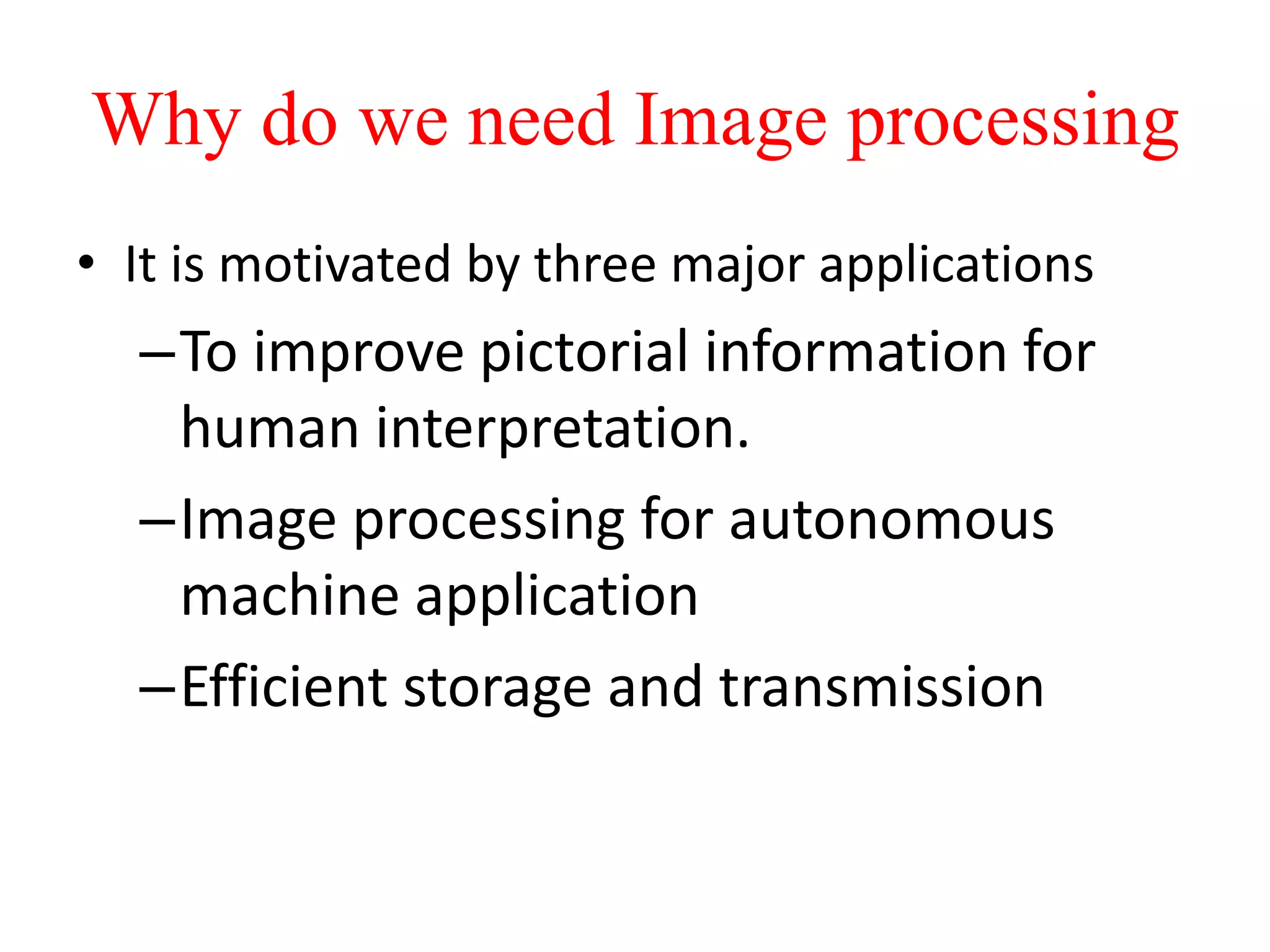 Why do we need Image processing
• It is motivated by three major applications
–To improve pictorial information for
human interpretation.
–Image processing for autonomous
machine application
–Efficient storage and transmission
 