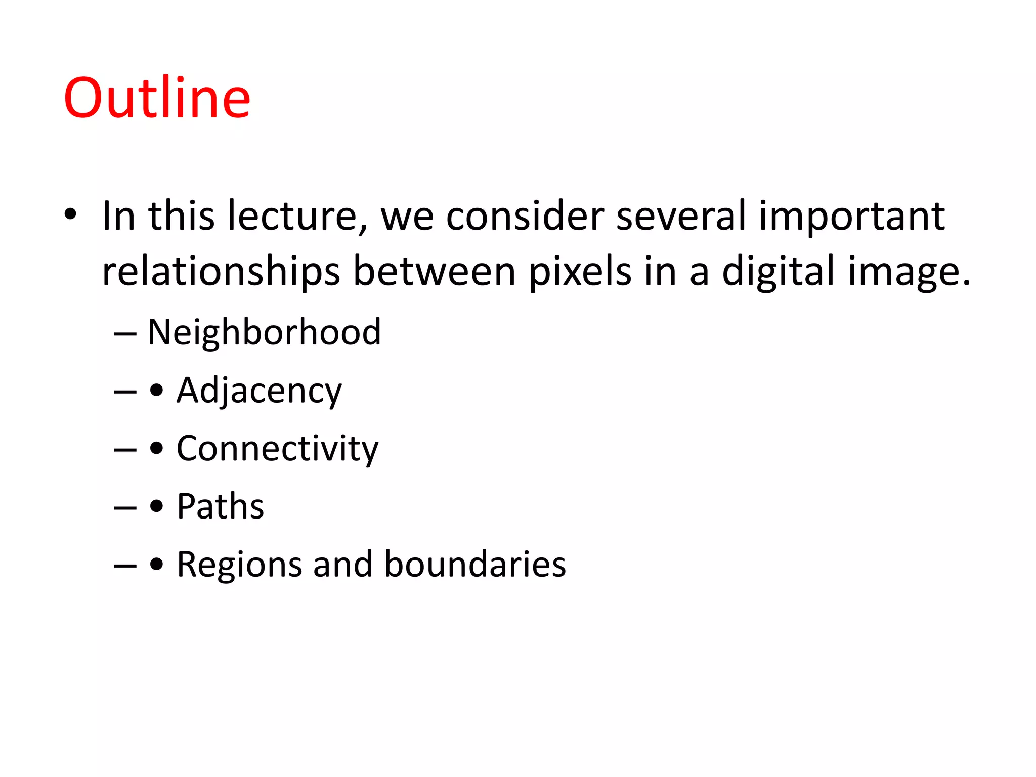 Outline
• In this lecture, we consider several important
relationships between pixels in a digital image.
– Neighborhood
– • Adjacency
– • Connectivity
– • Paths
– • Regions and boundaries
 