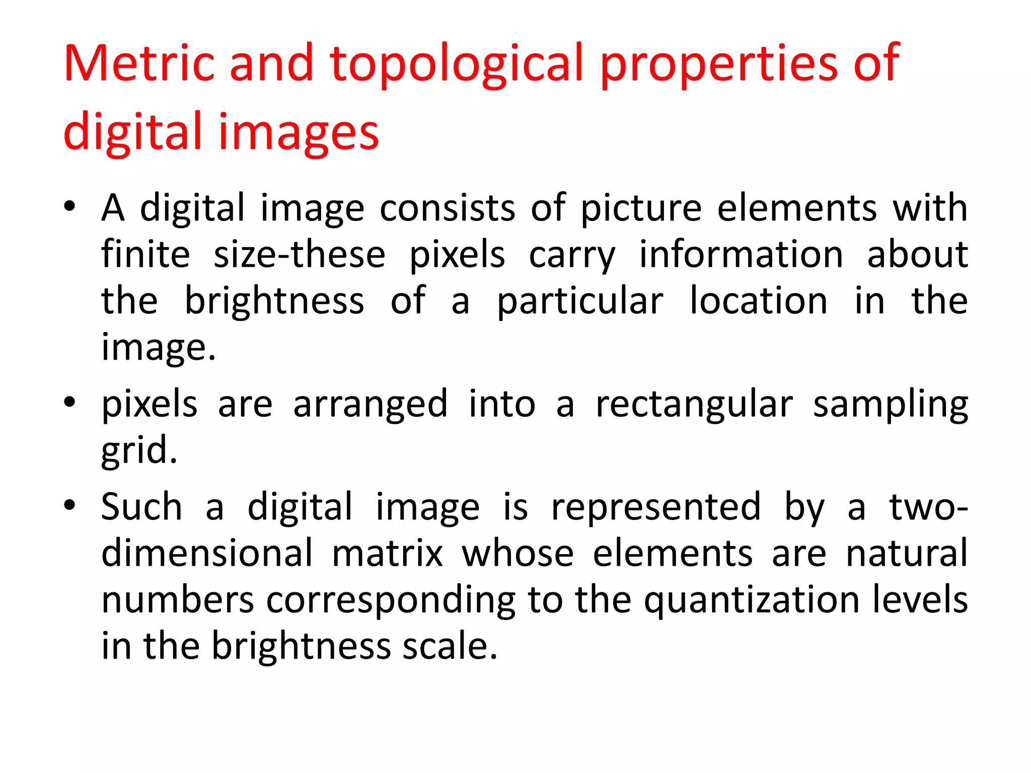 Metric and topological properties of
digital images
• A digital image consists of picture elements with
finite size-these pixels carry information about
the brightness of a particular location in the
image.
• pixels are arranged into a rectangular sampling
grid.
• Such a digital image is represented by a two-
dimensional matrix whose elements are natural
numbers corresponding to the quantization levels
in the brightness scale.
 