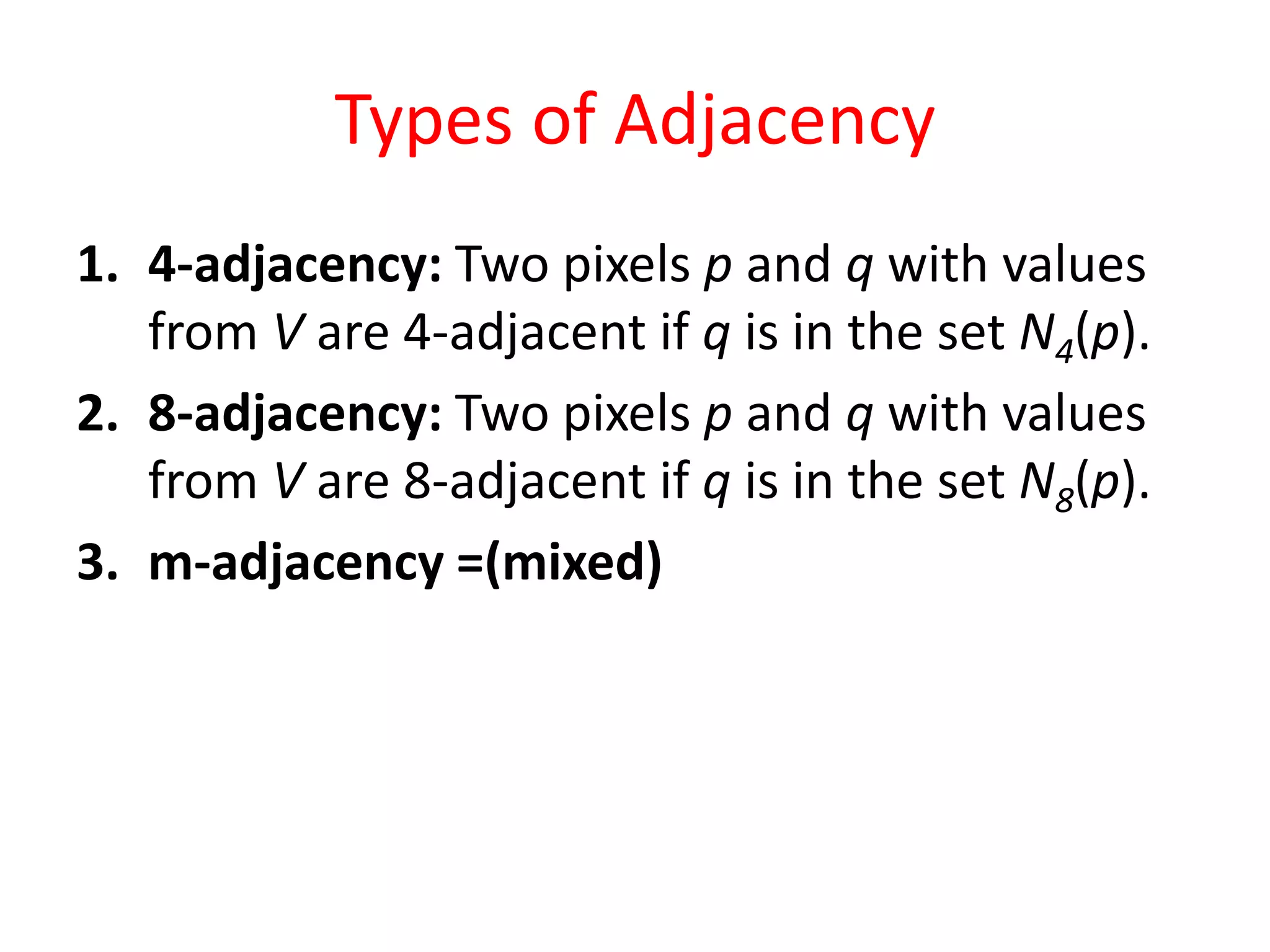 Types of Adjacency
1. 4-adjacency: Two pixels p and q with values
from V are 4-adjacent if q is in the set N4(p).
2. 8-adjacency: Two pixels p and q with values
from V are 8-adjacent if q is in the set N8(p).
3. m-adjacency =(mixed)
 