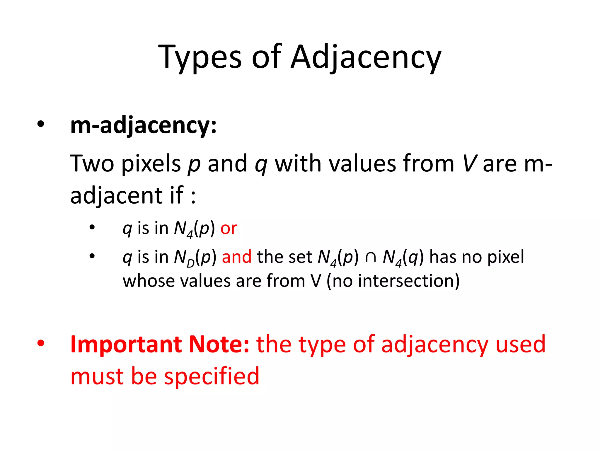 Types of Adjacency
• m-adjacency:
Two pixels p and q with values from V are m-
adjacent if :
• q is in N4(p) or
• q is in ND(p) and the set N4(p) ∩ N4(q) has no pixel
whose values are from V (no intersection)
• Important Note: the type of adjacency used
must be specified
 