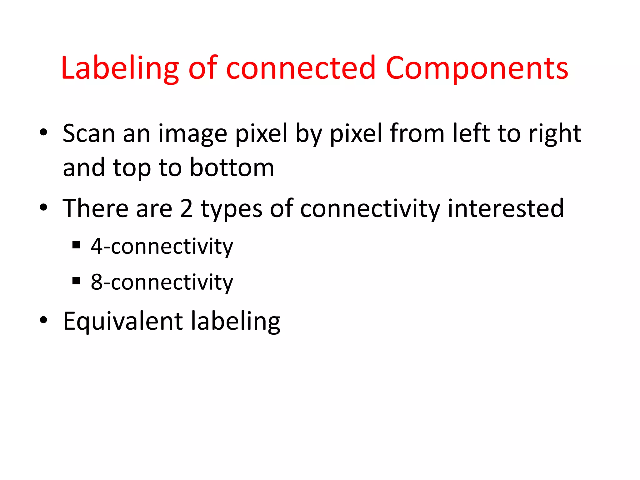 Labeling of connected Components
• Scan an image pixel by pixel from left to right
and top to bottom
• There are 2 types of connectivity interested
 4-connectivity
 8-connectivity
• Equivalent labeling
 