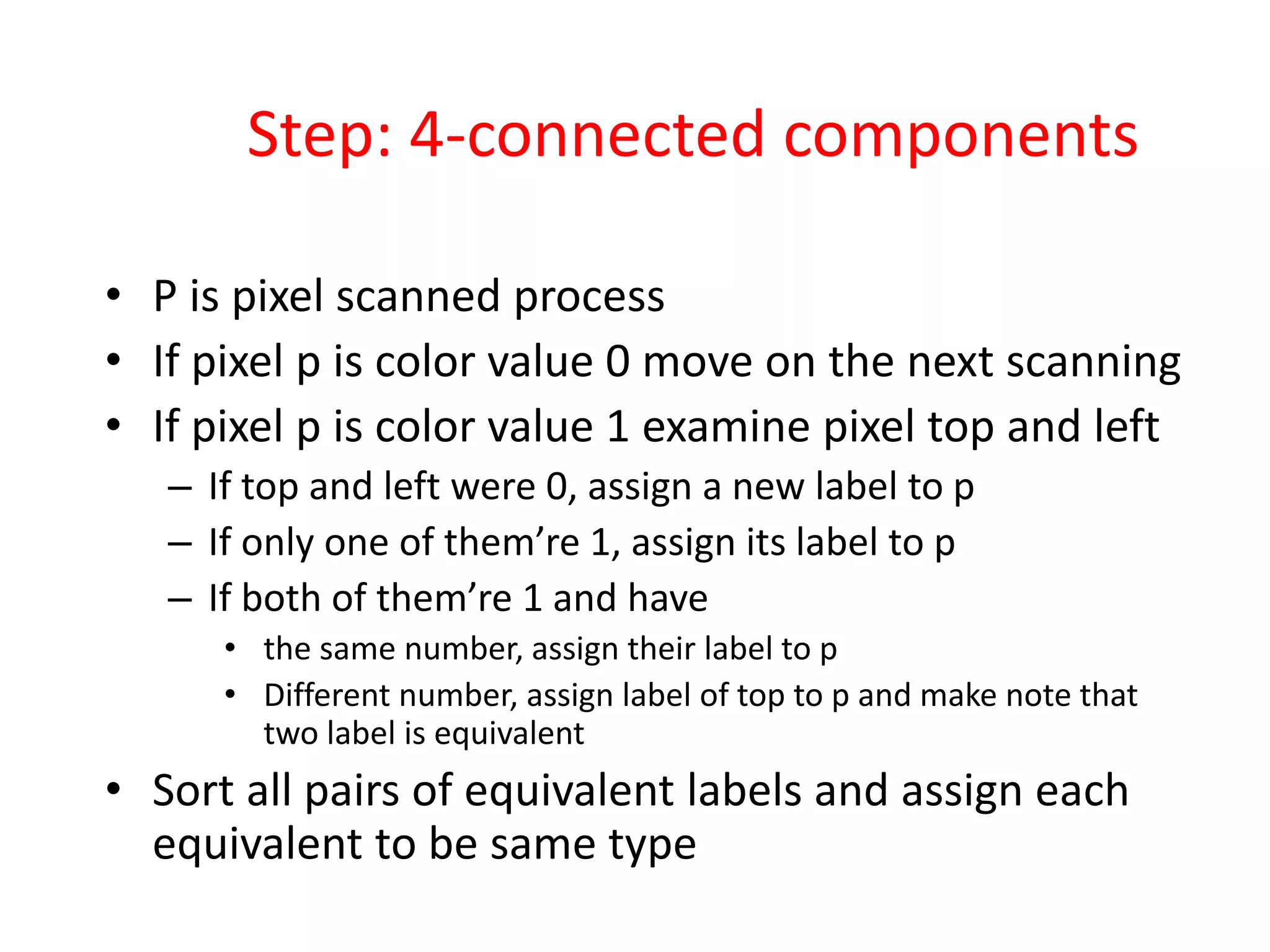 Step: 4-connected components
• P is pixel scanned process
• If pixel p is color value 0 move on the next scanning
• If pixel p is color value 1 examine pixel top and left
– If top and left were 0, assign a new label to p
– If only one of them’re 1, assign its label to p
– If both of them’re 1 and have
• the same number, assign their label to p
• Different number, assign label of top to p and make note that
two label is equivalent
• Sort all pairs of equivalent labels and assign each
equivalent to be same type
 