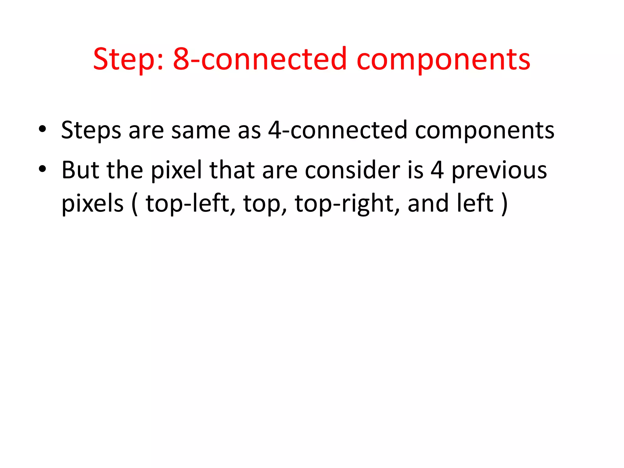 Step: 8-connected components
• Steps are same as 4-connected components
• But the pixel that are consider is 4 previous
pixels ( top-left, top, top-right, and left )
 