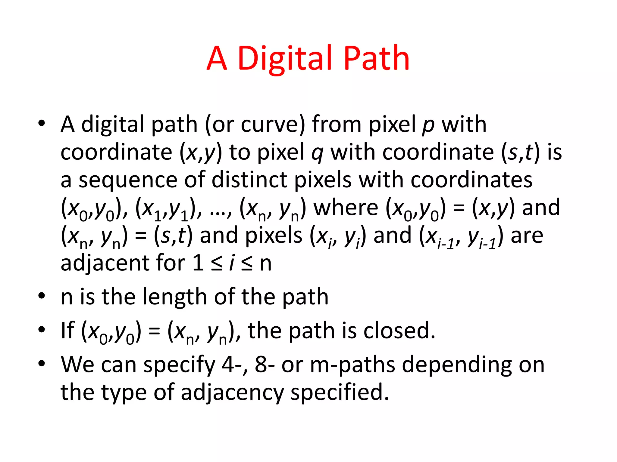 A Digital Path
• A digital path (or curve) from pixel p with
coordinate (x,y) to pixel q with coordinate (s,t) is
a sequence of distinct pixels with coordinates
(x0,y0), (x1,y1), …, (xn, yn) where (x0,y0) = (x,y) and
(xn, yn) = (s,t) and pixels (xi, yi) and (xi-1, yi-1) are
adjacent for 1 ≤ i ≤ n
• n is the length of the path
• If (x0,y0) = (xn, yn), the path is closed.
• We can specify 4-, 8- or m-paths depending on
the type of adjacency specified.
 