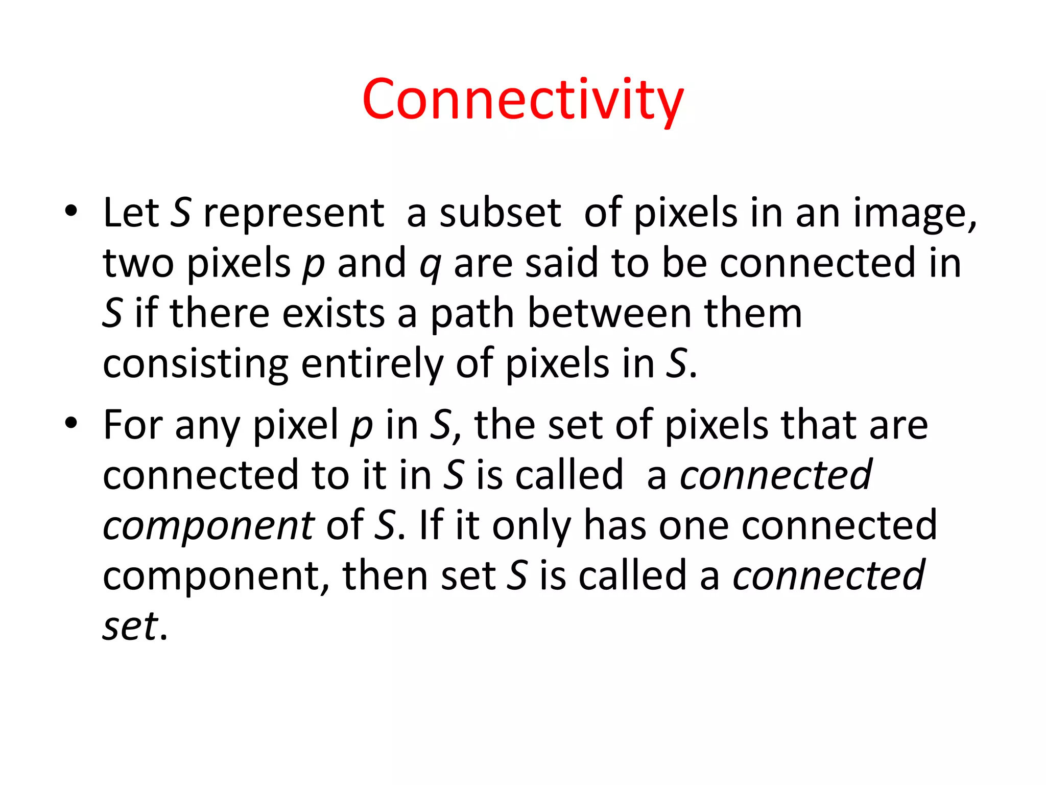 Connectivity
• Let S represent a subset of pixels in an image,
two pixels p and q are said to be connected in
S if there exists a path between them
consisting entirely of pixels in S.
• For any pixel p in S, the set of pixels that are
connected to it in S is called a connected
component of S. If it only has one connected
component, then set S is called a connected
set.
 