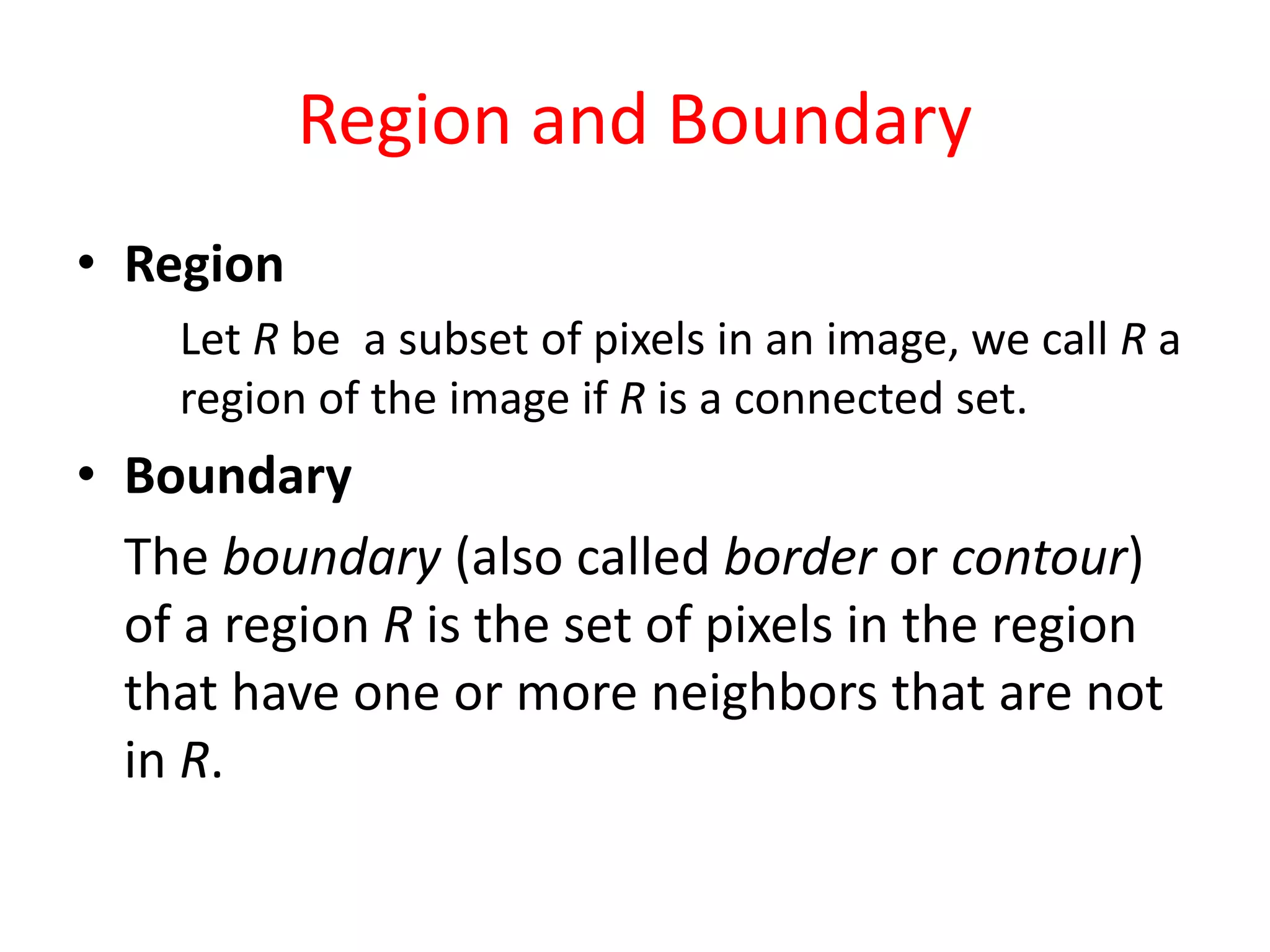 Region and Boundary
• Region
Let R be a subset of pixels in an image, we call R a
region of the image if R is a connected set.
• Boundary
The boundary (also called border or contour)
of a region R is the set of pixels in the region
that have one or more neighbors that are not
in R.
 