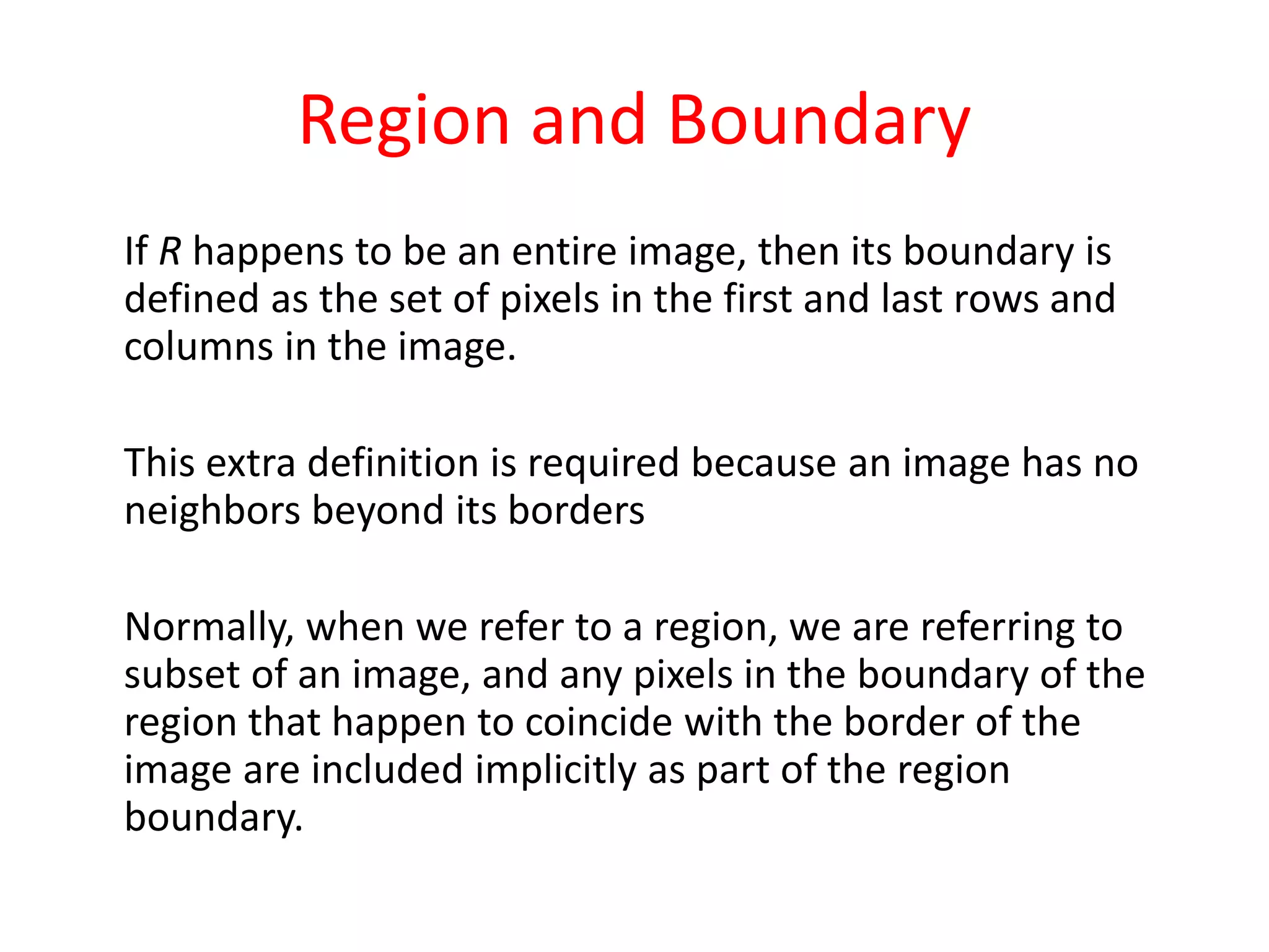 Region and Boundary
If R happens to be an entire image, then its boundary is
defined as the set of pixels in the first and last rows and
columns in the image.
This extra definition is required because an image has no
neighbors beyond its borders
Normally, when we refer to a region, we are referring to
subset of an image, and any pixels in the boundary of the
region that happen to coincide with the border of the
image are included implicitly as part of the region
boundary.
 