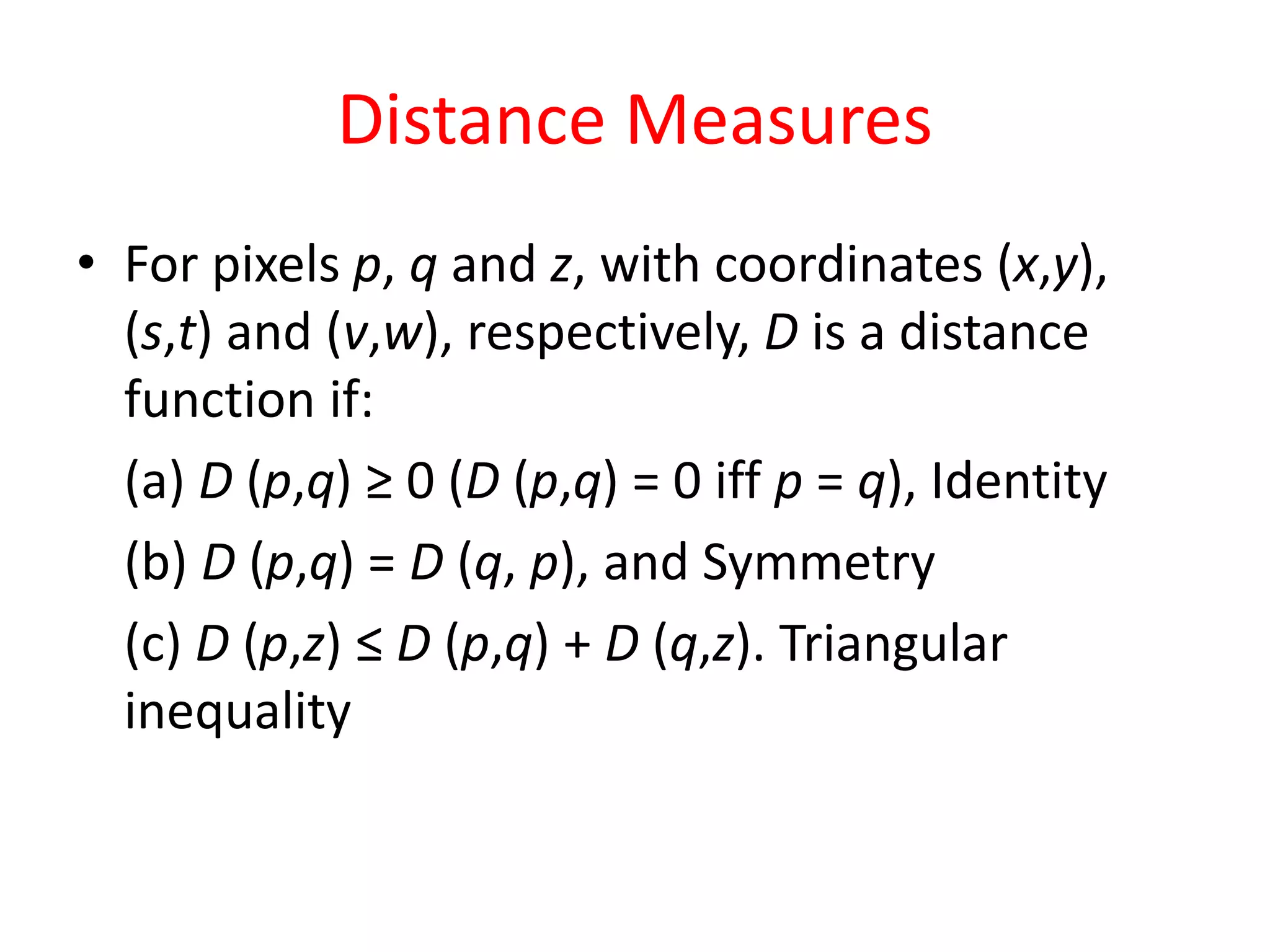 Distance Measures
• For pixels p, q and z, with coordinates (x,y),
(s,t) and (v,w), respectively, D is a distance
function if:
(a) D (p,q) ≥ 0 (D (p,q) = 0 iff p = q), Identity
(b) D (p,q) = D (q, p), and Symmetry
(c) D (p,z) ≤ D (p,q) + D (q,z). Triangular
inequality
 