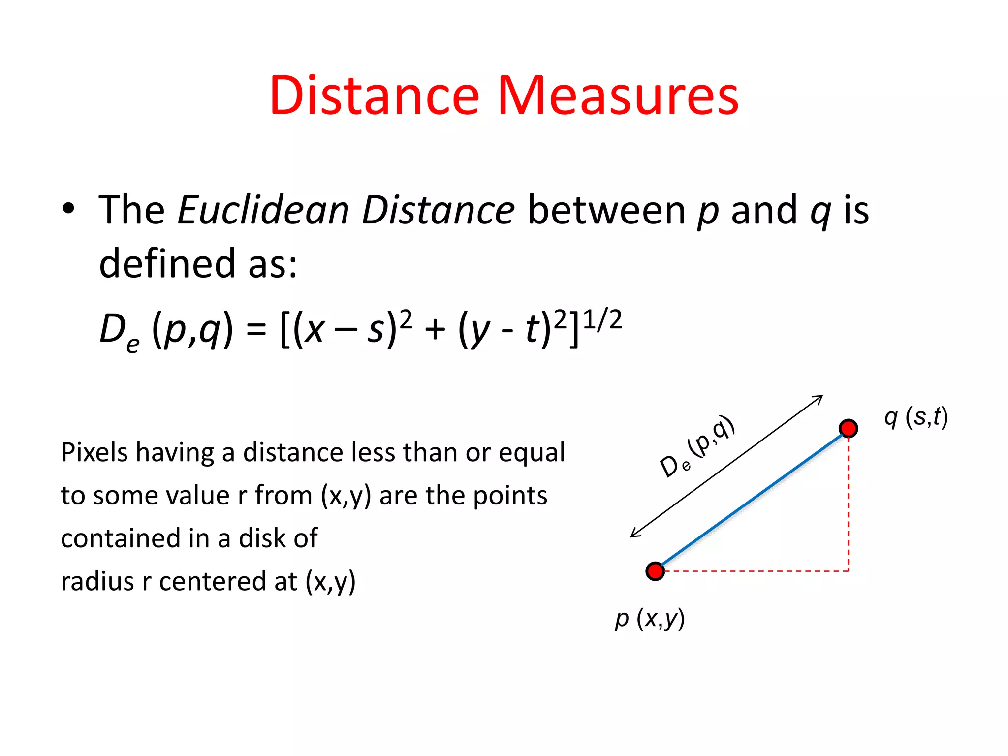 Distance Measures
• The Euclidean Distance between p and q is
defined as:
De (p,q) = [(x – s)2 + (y - t)2]1/2
Pixels having a distance less than or equal
to some value r from (x,y) are the points
contained in a disk of
radius r centered at (x,y)
p (x,y)
q (s,t)
 