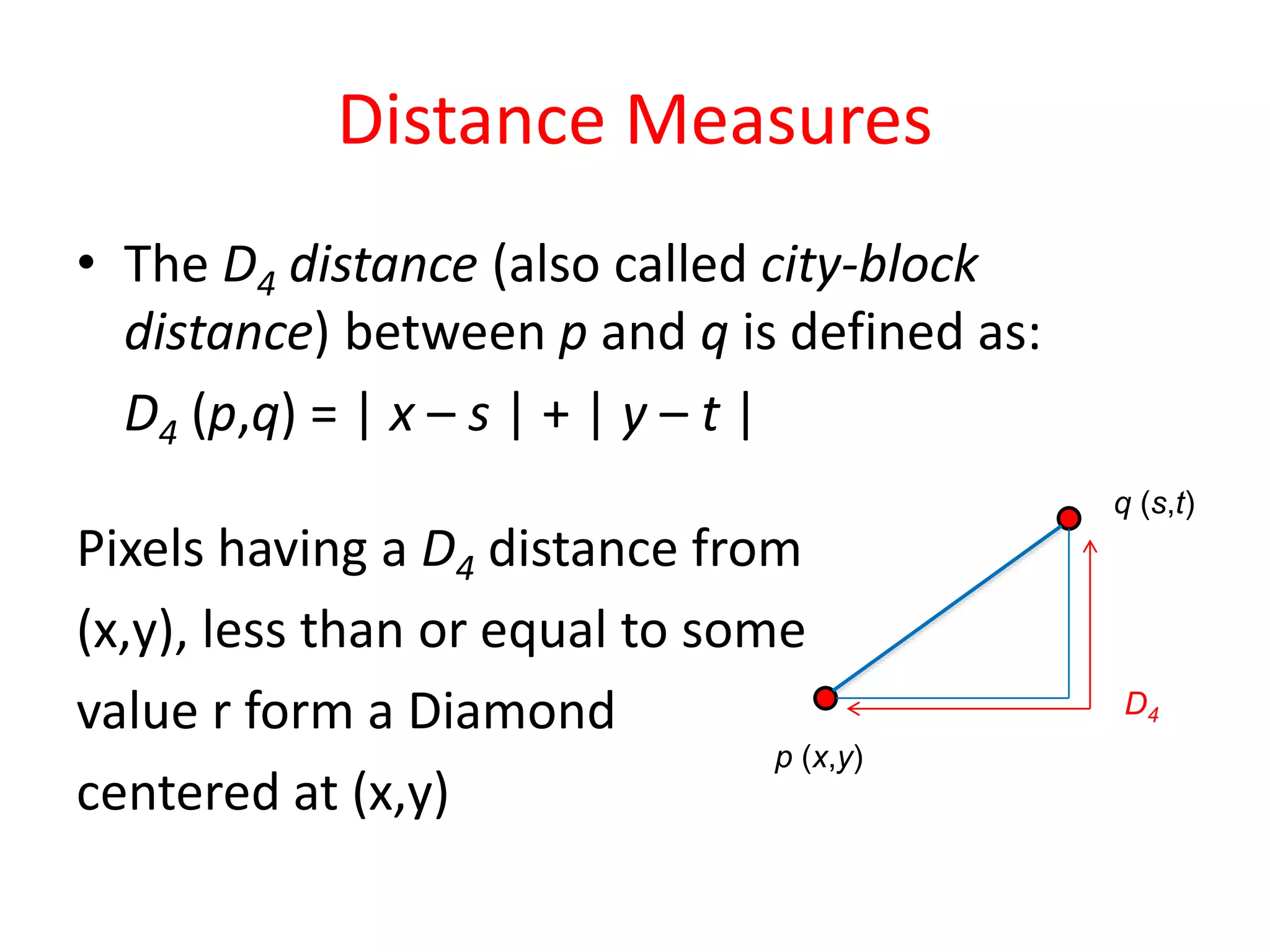 Distance Measures
• The D4 distance (also called city-block
distance) between p and q is defined as:
D4 (p,q) = | x – s | + | y – t |
Pixels having a D4 distance from
(x,y), less than or equal to some
value r form a Diamond
centered at (x,y)
p (x,y)
q (s,t)
D4
 