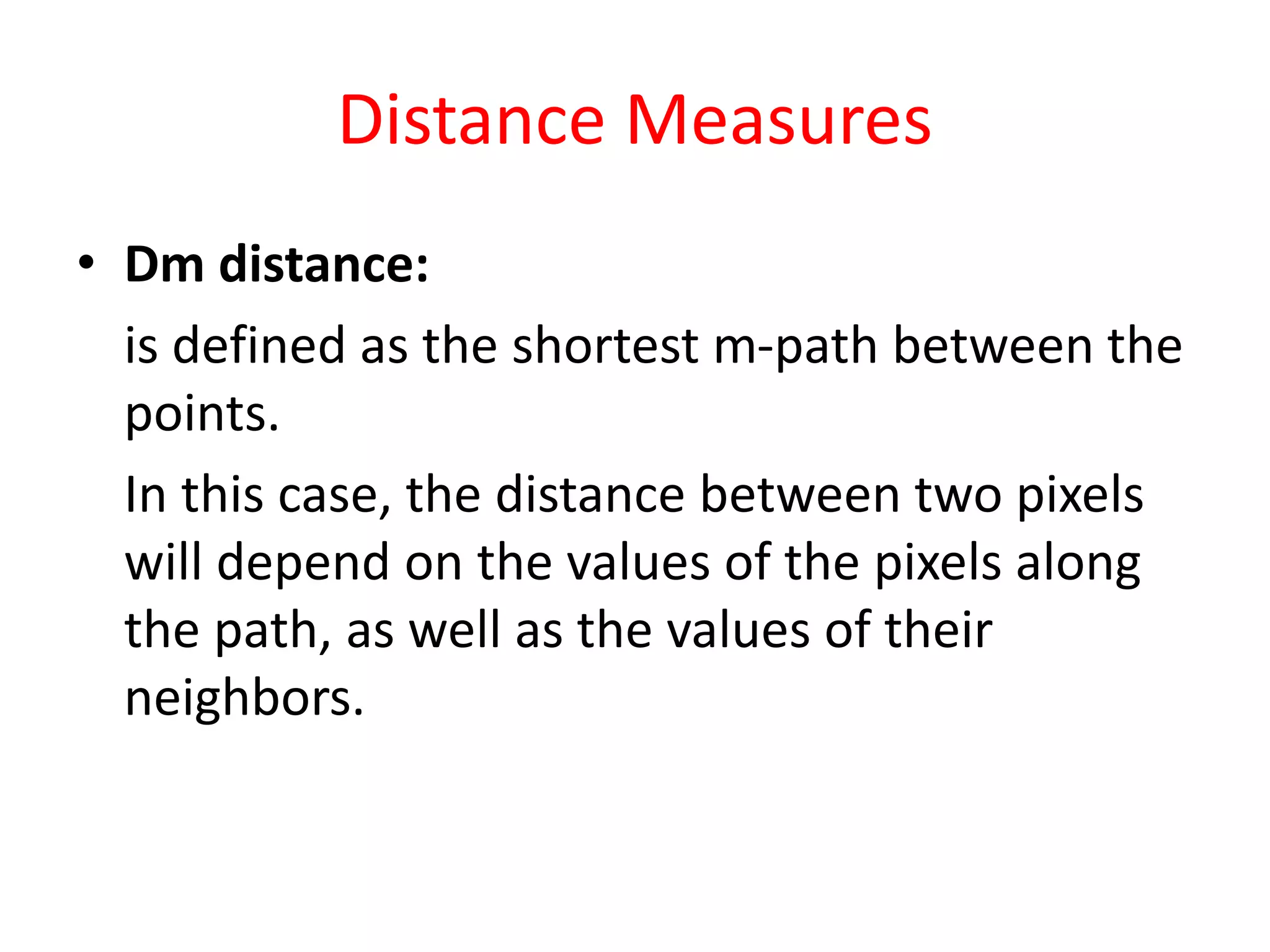 Distance Measures
• Dm distance:
is defined as the shortest m-path between the
points.
In this case, the distance between two pixels
will depend on the values of the pixels along
the path, as well as the values of their
neighbors.
 