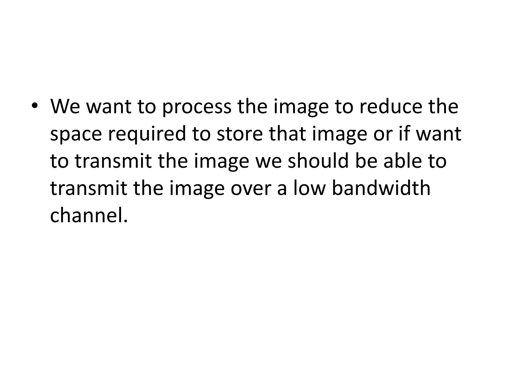 • We want to process the image to reduce the
space required to store that image or if want
to transmit the image we should be able to
transmit the image over a low bandwidth
channel.
 