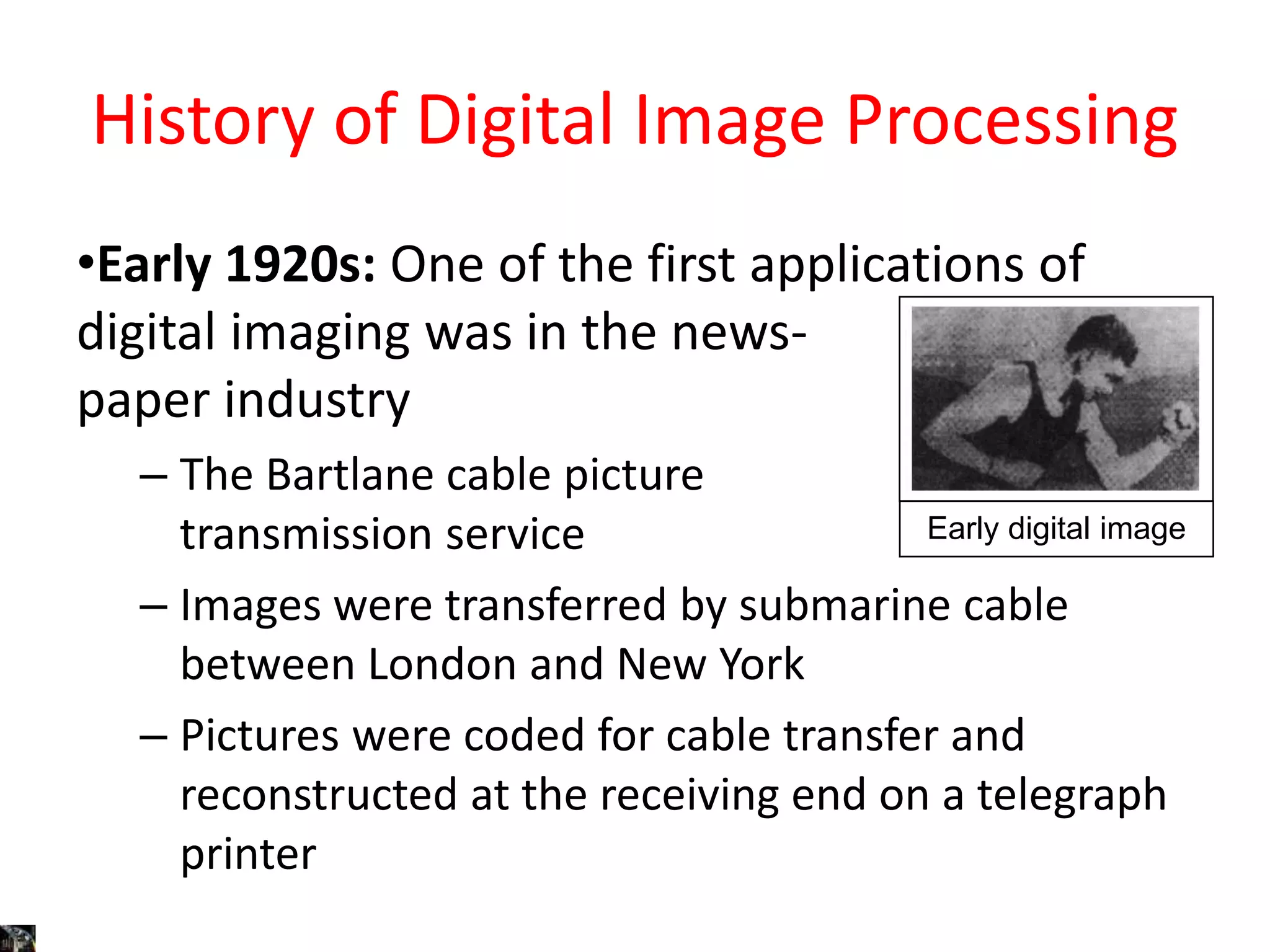History of Digital Image Processing
•Early 1920s: One of the first applications of
digital imaging was in the news-
paper industry
– The Bartlane cable picture
transmission service
– Images were transferred by submarine cable
between London and New York
– Pictures were coded for cable transfer and
reconstructed at the receiving end on a telegraph
printer
Early digital image
 