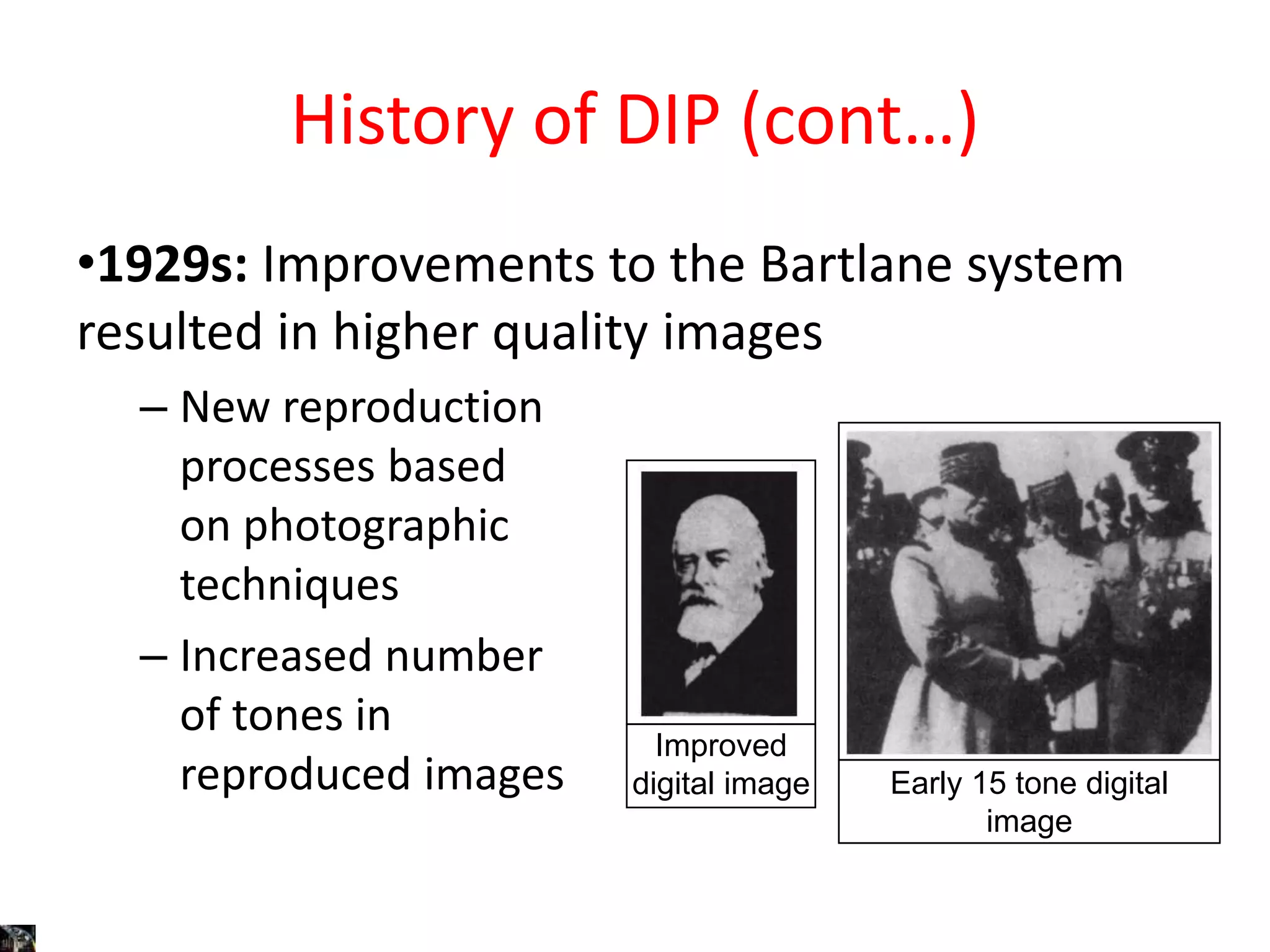 History of DIP (cont…)
•1929s: Improvements to the Bartlane system
resulted in higher quality images
– New reproduction
processes based
on photographic
techniques
– Increased number
of tones in
reproduced images
Improved
digital image Early 15 tone digital
image
 