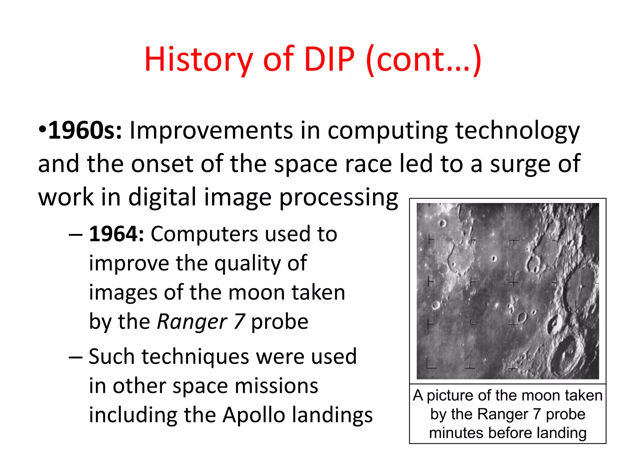 History of DIP (cont…)
•1960s: Improvements in computing technology
and the onset of the space race led to a surge of
work in digital image processing
– 1964: Computers used to
improve the quality of
images of the moon taken
by the Ranger 7 probe
– Such techniques were used
in other space missions
including the Apollo landings
A picture of the moon taken
by the Ranger 7 probe
minutes before landing
 