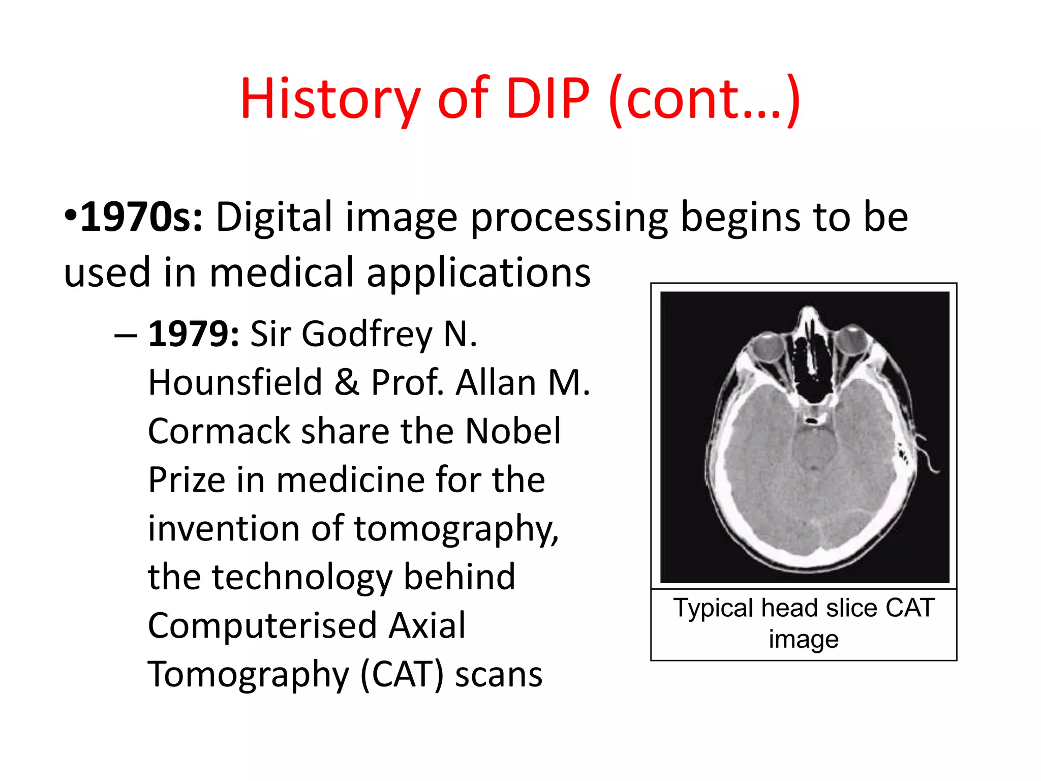 History of DIP (cont…)
•1970s: Digital image processing begins to be
used in medical applications
– 1979: Sir Godfrey N.
Hounsfield & Prof. Allan M.
Cormack share the Nobel
Prize in medicine for the
invention of tomography,
the technology behind
Computerised Axial
Tomography (CAT) scans
Typical head slice CAT
image
 