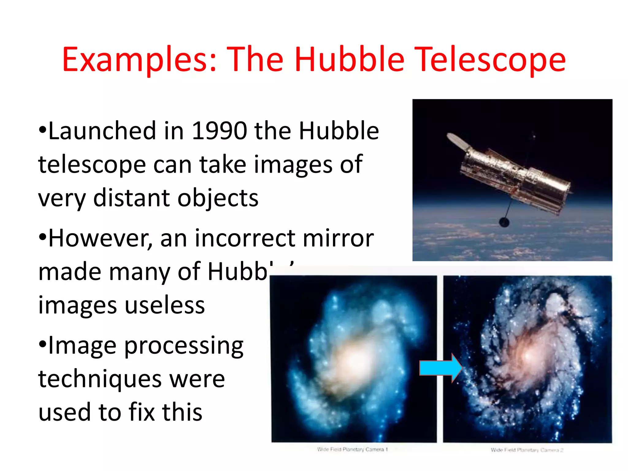 Examples: The Hubble Telescope
•Launched in 1990 the Hubble
telescope can take images of
very distant objects
•However, an incorrect mirror
made many of Hubble’s
images useless
•Image processing
techniques were
used to fix this
 