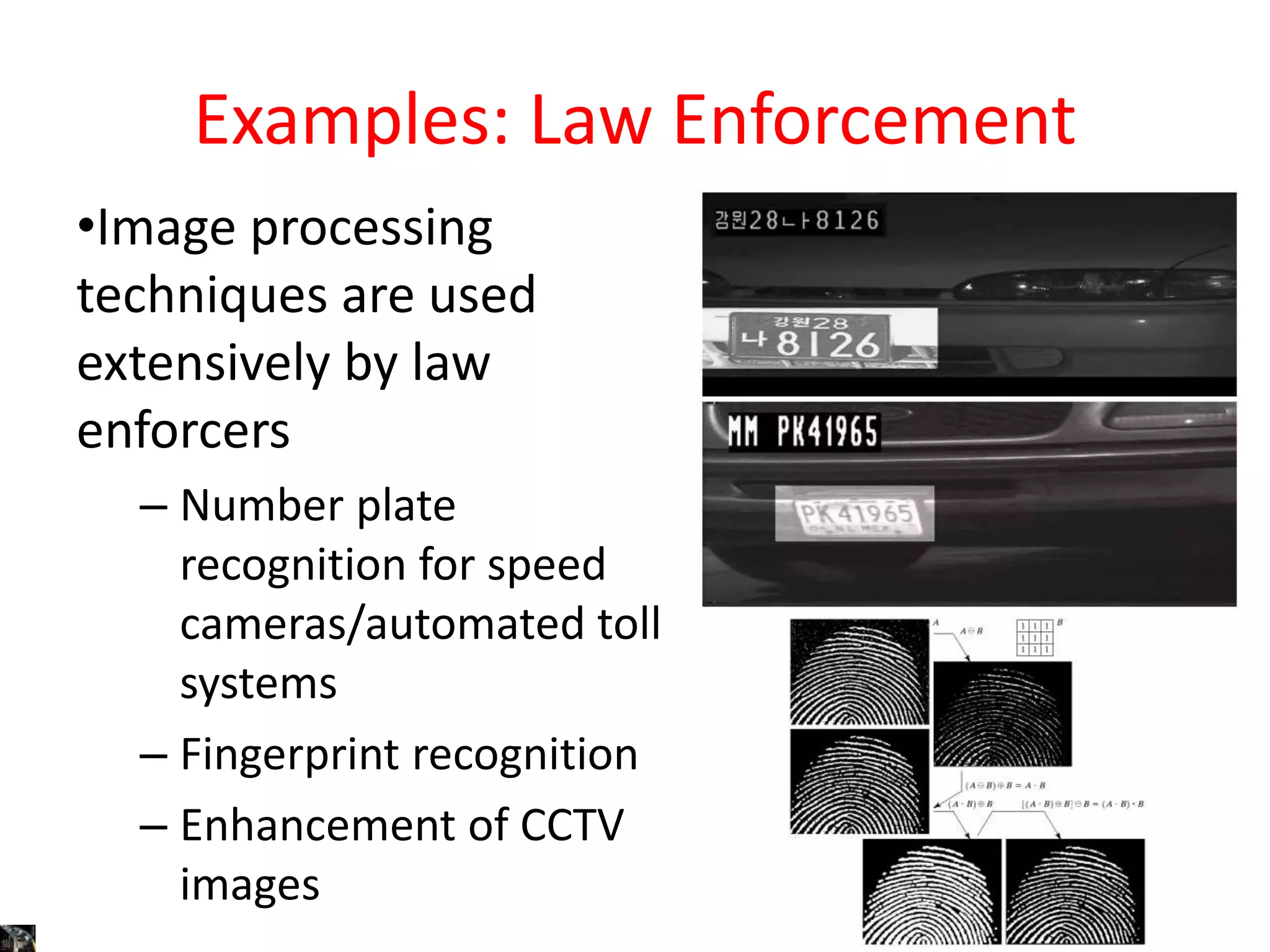 Examples: Law Enforcement
•Image processing
techniques are used
extensively by law
enforcers
– Number plate
recognition for speed
cameras/automated toll
systems
– Fingerprint recognition
– Enhancement of CCTV
images
 