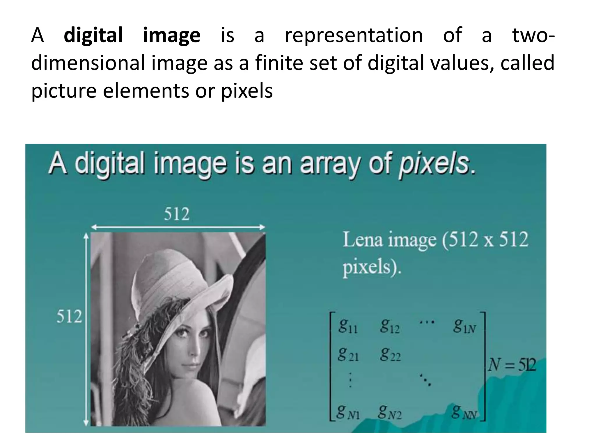 A digital image is a representation of a two-
dimensional image as a finite set of digital values, called
picture elements or pixels
 