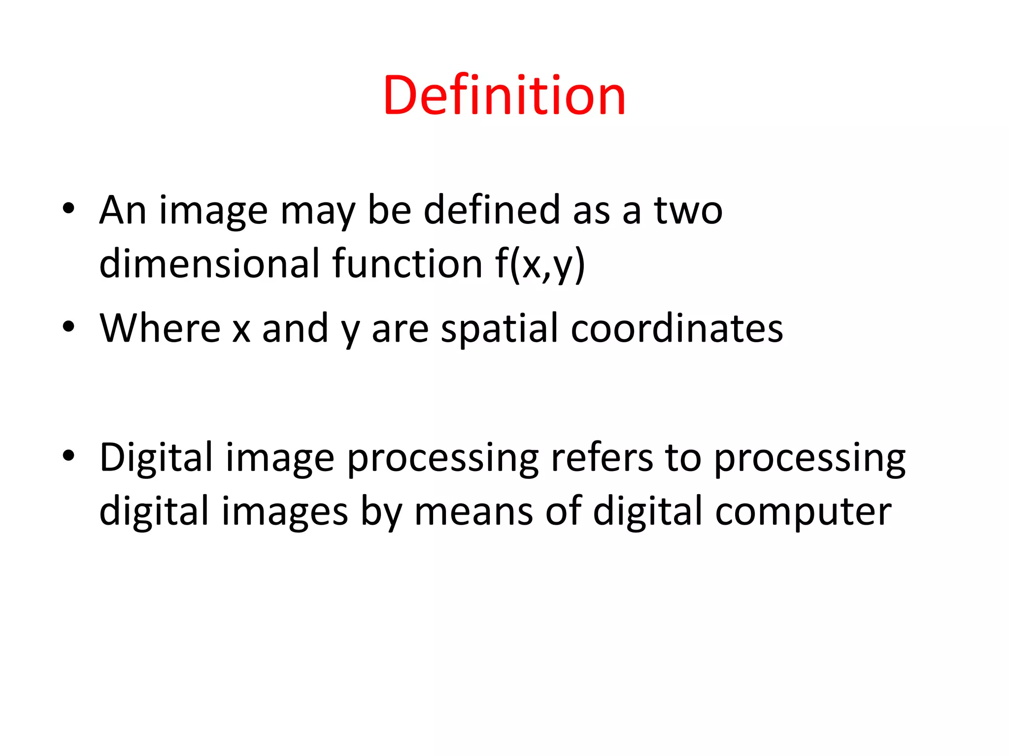 Definition
• An image may be defined as a two
dimensional function f(x,y)
• Where x and y are spatial coordinates
• Digital image processing refers to processing
digital images by means of digital computer
 