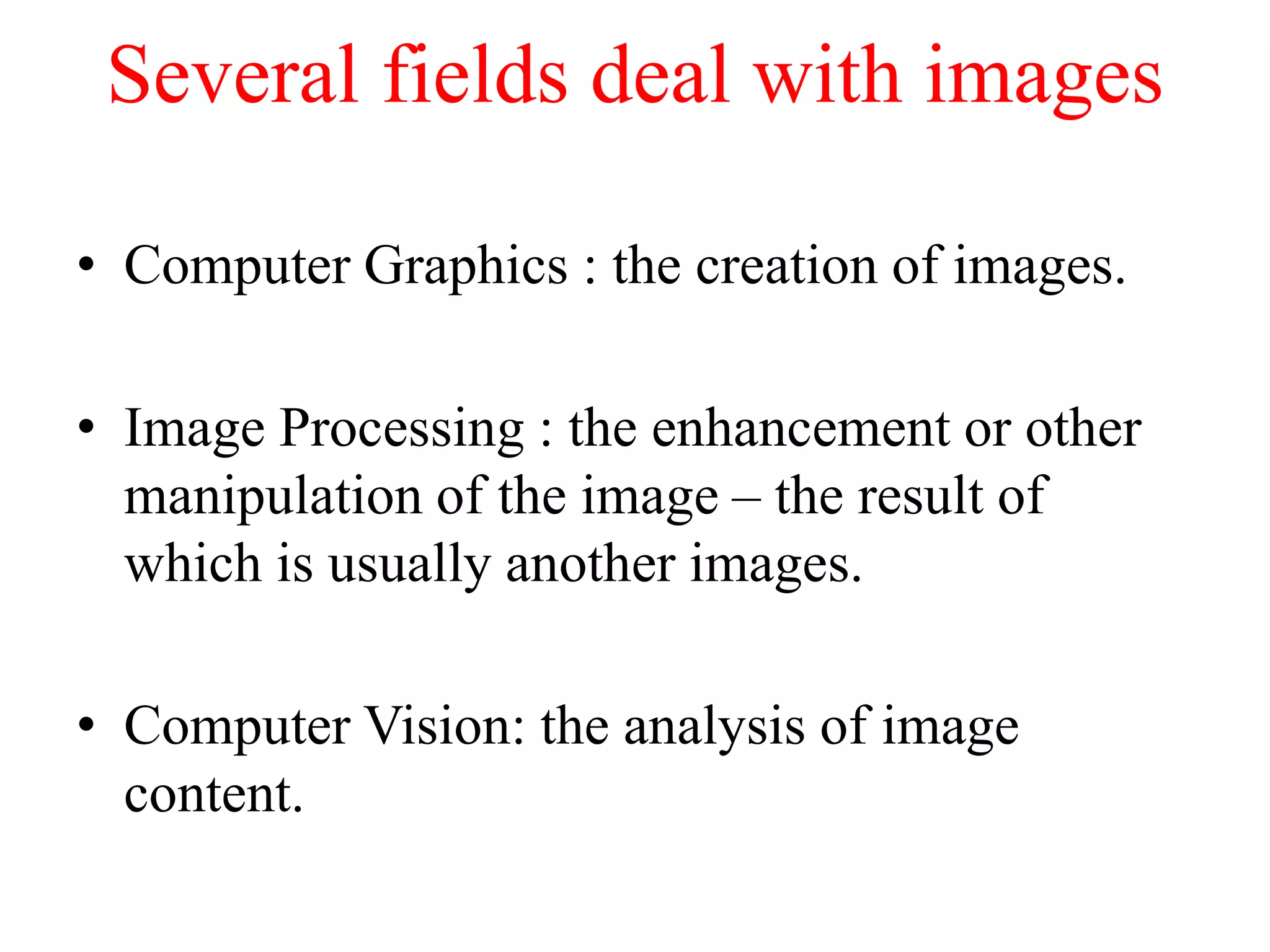 Several fields deal with images
• Computer Graphics : the creation of images.
• Image Processing : the enhancement or other
manipulation of the image – the result of
which is usually another images.
• Computer Vision: the analysis of image
content.
 