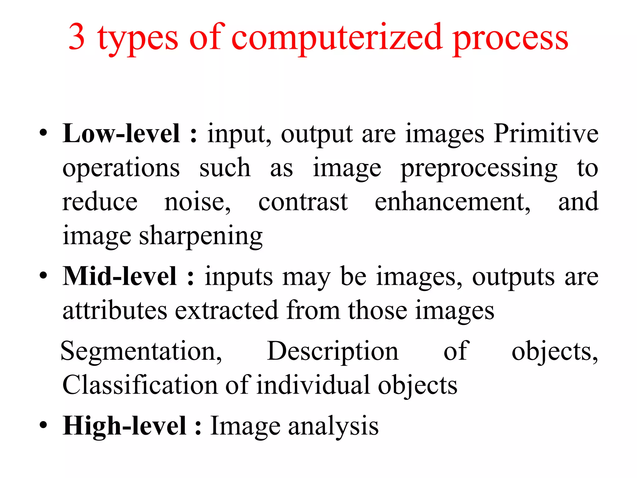 3 types of computerized process
• Low-level : input, output are images Primitive
operations such as image preprocessing to
reduce noise, contrast enhancement, and
image sharpening
• Mid-level : inputs may be images, outputs are
attributes extracted from those images
Segmentation, Description of objects,
Classification of individual objects
• High-level : Image analysis
 