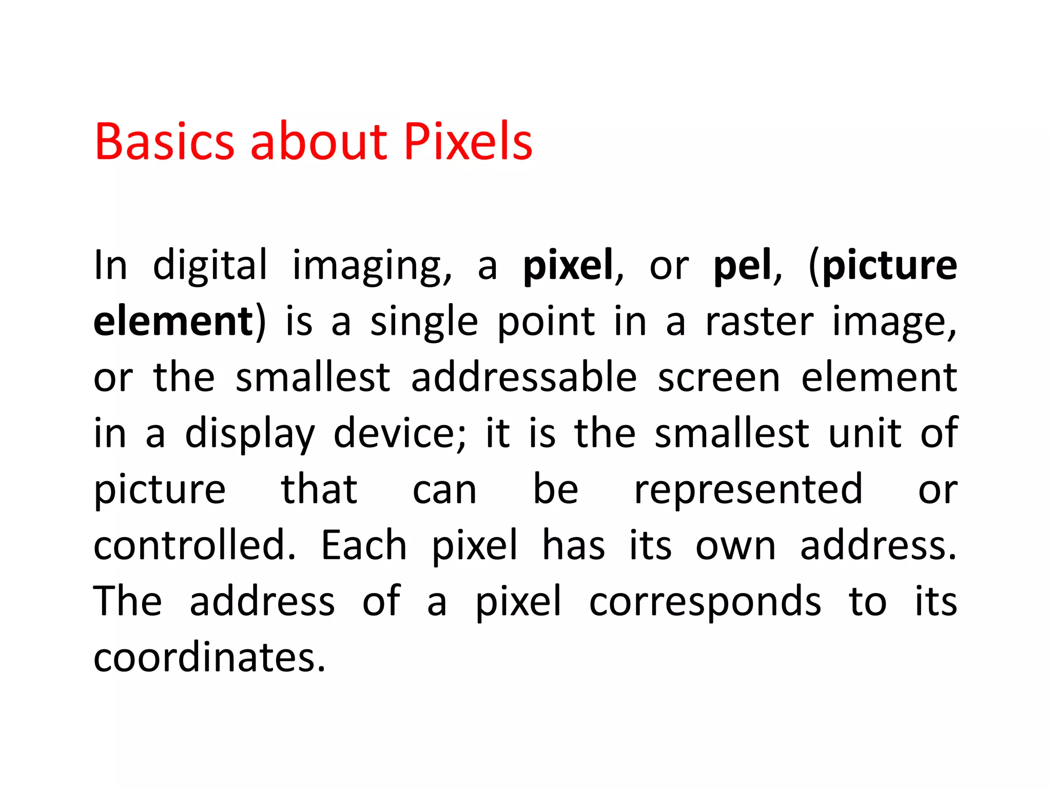 In digital imaging, a pixel, or pel, (picture
element) is a single point in a raster image,
or the smallest addressable screen element
in a display device; it is the smallest unit of
picture that can be represented or
controlled. Each pixel has its own address.
The address of a pixel corresponds to its
coordinates.
Basics about Pixels
 