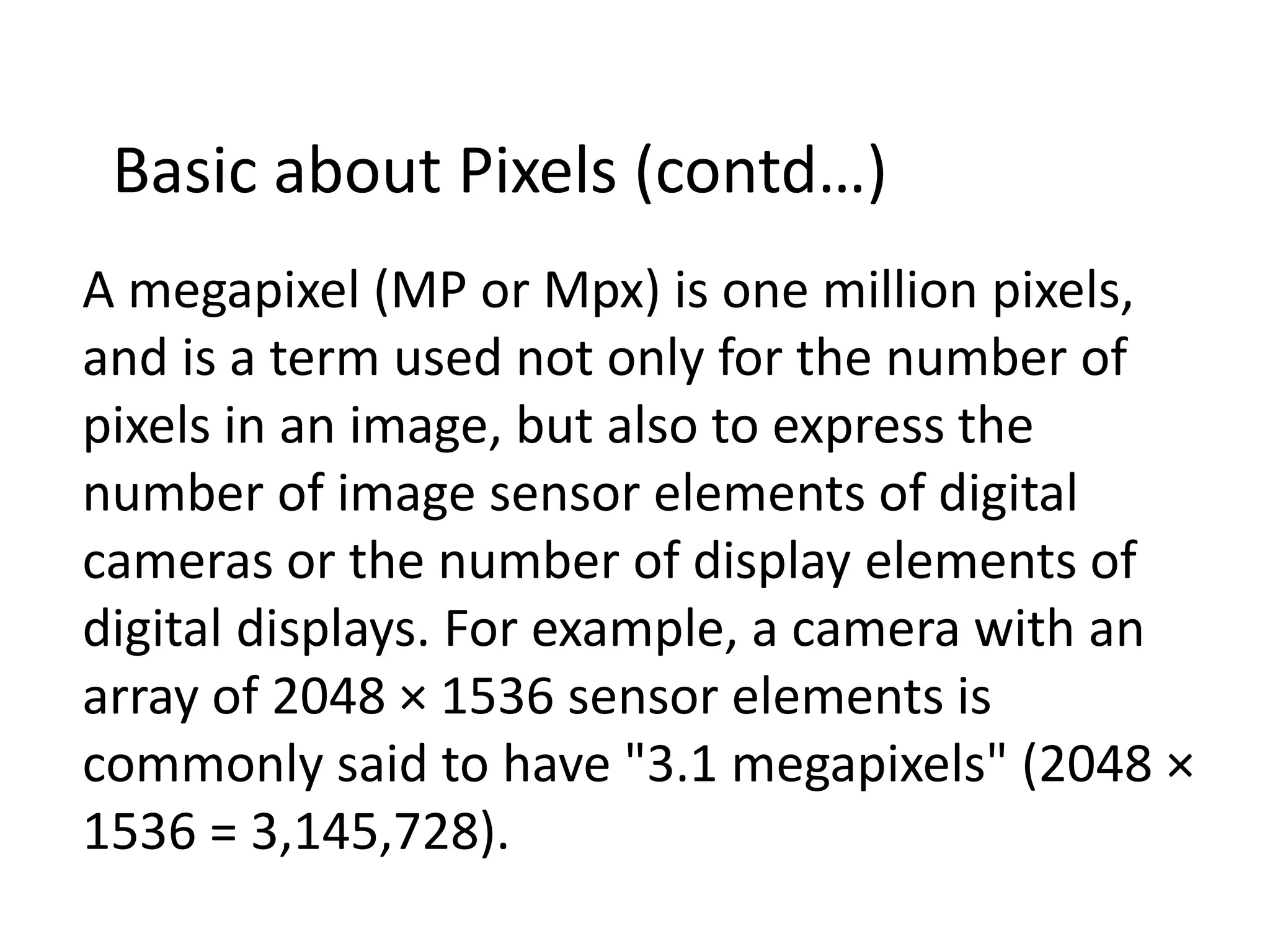 A megapixel (MP or Mpx) is one million pixels,
and is a term used not only for the number of
pixels in an image, but also to express the
number of image sensor elements of digital
cameras or the number of display elements of
digital displays. For example, a camera with an
array of 2048 × 1536 sensor elements is
commonly said to have "3.1 megapixels" (2048 ×
1536 = 3,145,728).
Basic about Pixels (contd…)
 